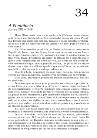 131
34
A Penitência
(Lucas XIII, v. 1-5)
Meus filhos, mais uma vez se enchem de júbilo as nossas almas,
pela paz que mantivestes durante o estudo das coisas sagradas. Permi-
ta o Senhor que assim seja sempre, para que o vosso espírito, fortifican-
do-se dia a dia no conhecimento da verdade, se libre, puro e sereno, à
vida eterna.
Na ultima reunião, presidida por Paulo, achavam-se presentes o
Espírito de Ismael, os dos Evangelistas e os de outros muitos Prote-
tores, que constantemente vêm convosco estudar os ensinamentos da
Boa Nova. Paulo, presidindo em nome de Ismael, foi o Espírito que o
nosso bom companheiro de trabalhos viu, por efeito da sua desenvol-
vida mediunidade que, com a graça do Senhor, lhe permitirá de futuro
descortinar todos os sublimes quadros que os médiuns, em estado so-
nambúlico, observam pelo seu desprendimento.
Quanto à lição, bem pouco me cabe dizer, pois que, pelo primeiro
esforço da vossa inteligência, bastante vos aproximastes da verdade.
Uma coisa, entretanto, precisa ser melhor compreendida: falo-vos
da penitência.
Dissestes que as dores e as provações constituem a penitência,
aconselhada por Jesus. Não. A penitência é a conservação inalterável
do arrependimento. O Espírito penitente está constantemente voltado
para o seu Criador, buscando receber os eflúvios do seu amor infinito,
as graças da sua misericórdia, por intermédio daqueles de seus mensa-
geiros que se comunicam com a Terra. O Espírito penitente se absorve
todo na oração e na vigilância que Jesus aconselhou e que formam,
podemos assim dizer, o antemural às ondas de paixões, que vos lançam
no abismo dos infortúnios.
Eis, pois: não basta conheçais a lei, não basta mesmo que vos ar-
rependais; é preciso mantenhais na penitência o vosso arrependimento.
Quanto à mulher possuída do espírito das trevas, precisamos
ainda entender-nos. O Evangelista afirma que ela se achava, havia 18
anos, possuída de um Espírito; mas vós, acostumados ao que dizia Je-
sus relativamente à expulsão do espírito das trevas, estranhastes que
nesse caso não houvessem os seus santos lábios proferido palavras se-
melhantes às de que usou em outras circunstâncias análogas.
 
