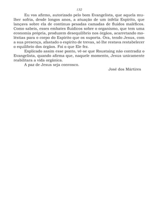 132
Eu vos afirmo, autorizado pelo bom Evangelista, que aquela mu-
lher sofria, desde longos anos, a atuação de um infeliz Espírito, que
lançava sobre ela de contínuo pesadas camadas de fluidos maléficos.
Como sabeis, esses embates fluídicos sobre o organismo, que tem uma
economia própria, produzem desequilíbrio nos órgãos, acarretando mo-
léstias para o corpo do Espírito que os suporta. Ora, tendo Jesus, com
a sua presença, afastado o espírito de trevas, só lhe restava restabelecer
o equilíbrio dos órgãos. Foi o que Ele fez.
Explicado assim esse ponto, vê-se que Roustaing não contradiz o
Evangelista, quando afirma que, naquele momento, Jesus unicamente
reabilitara a vida orgânica.
A paz de Jesus seja convosco.
							José dos Mártires
 