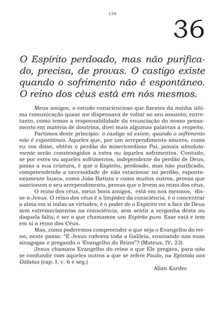 134
36
O Espírito perdoado, mas não purifica-
do, precisa, de provas. O castigo existe
quando o sofrimento não é espontâneo.
O reino dos céus está em nós mesmos.
Meus amigos, o estudo consciencioso que fizestes da minha últi-
ma comunicação quase me dispensava de voltar ao seu assunto; entre-
tanto, como temos a responsabilidade da enunciação do nosso pensa-
mento em matéria de doutrina, direi mais algumas palavras a respeito.
Partimos deste princípio: o castigo só existe, quando o sofrimento
não é espontâneo. Aqueles que, por um arrependimento sincero, como
eu vos disse, obtêm o perdão do misericordioso Pai, jamais absoluta-
mente serão constrangidos a estes ou àqueles sofrimentos. Contudo,
se por estes ou aqueles sofrimentos, independente do perdão de Deus,
passa a sua criatura, é que o Espírito, perdoado, mas não purificado,
compreendendo a necessidade de não estacionar no perdão, esponta-
neamente busca, como João Batista e como muitos outros, provas que
sancionem o seu arrependimento, provas que o levem ao reino dos céus.
O reino dos céus, meus bons amigos, está em nós mesmos, dis-
se-o Jesus. O reino dos céus é a limpidez da consciência, é o concentrar
a alma em si todas as virtudes; é o poder de o Espírito ver a face de Deus
sem estremecimentos na consciência, sem sentir a vergonha desta ou
daquela falta; é ser o que chamamos um Espírito puro. Esse está e tem
em si o reino dos Céus.
Mas, como poderemos compreender o que seja o Evangelho do rei-
no, neste passo: “E Jesus rodeava toda a Galileia, ensinando nas suas
sinagogas e pregando o ‘Evangelho do Reino”? (Mateus, IV, 23).
Jesus chamava Evangelho do reino o que Ele pregava, para não
se confundir com aqueles outros a que se refere Paulo, na Epístola aos
Gálatas (cap. I, v. 6 e seg.)
							Allan Kardec
 