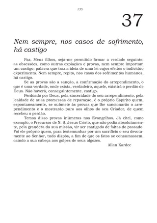135
37
Nem sempre, nos casos de sofrimento,
há castigo
Paz. Meus filhos, seja-me permitido firmar a verdade seguinte:
as obsessões, como outras expiações e provas, nem sempre importam
um castigo, palavra que traz a ideia de uma lei cujos efeitos o indivíduo
experimenta. Nem sempre, repito, nos casos dos sofrimentos humanos,
há castigo.
Se as provas são a sanção, a confirmação do arrependimento, o
que é uma verdade, onde exista, verdadeiro, aquele, existirá o perdão de
Deus. Não haverá, conseguintemente, castigo.
Perdoado por Deus, pela sinceridade do seu arrependimento, pela
lealdade de suas promessas de reparação, é o próprio Espírito quem,
espontaneamente, se submete às provas que lhe sancionarão o arre-
pendimento e o mostrarão puro aos olhos do seu Criador, de quem
recebeu o perdão.
Temos disso provas inúmeras nos Evangelhos. Já citei, como
exemplo, o Precursor de N. S. Jesus Cristo, que não podia absolutamen-
te, pela grandeza da sua missão, vir ser castigado de faltas do passado.
Foi ele próprio quem, para testemunhar por um sacrifício o seu devota-
mente ao Senhor, tudo dispôs, a fim de que os fatos se consumassem,
caindo a sua cabeça aos golpes de seus algozes.
							Allan Kardec
 