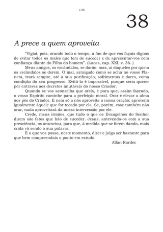 136
38
A prece a quem aproveita
“Vigiai, pois, orando todo o tempo, a fim de que vos façais dignos
de evitar todos os males que têm de suceder e de apresentar-vos com
confiança diante do Filho do homem”. (Lucas, cap. XXI, v. 36. )
Meus amigos, os escândalos, se darão; mas, ai daqueles por quem
os escândalos se derem. O mal, arraigado como se acha no vosso Pla-
neta, trará sempre, até à sua purificação, sofrimentos e dores, como
condição do seu progresso. Evitá-lo é impossível, porque seria querer
pôr entraves aos decretos imutáveis do nosso Criador.
Quando se vos aconselha que oreis, é para que, assim fazendo,
o vosso Espírito caminhe para a perfeição moral. Orar é elevar a alma
aos pés do Criador. E nem só a nós aproveita a nossa oração; aproveita
igualmente àquele que for tocado por ela. Se, porém, esse também não
orar, nada aproveitará da nossa intercessão por ele.
Crede, meus irmãos, que tudo o que os Evangelhos do Senhor
dizem são fatos que hão de suceder. Jesus, antevendo-os com a sua
presciência, os anunciou, para que, à medida que se forem dando, mais
crida vá sendo a sua palavra.
É o que vos posso, neste momento, dizer e julgo ser bastante para
que bem compreendais o ponto em estudo.
							Allan Kardec
 