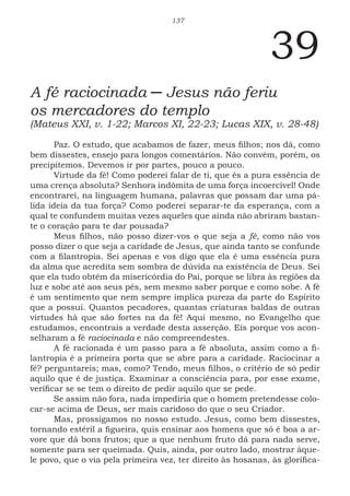 137
39
A fé raciocinada ─ Jesus não feriu
os mercadores do templo
(Mateus XXI, v. 1-22; Marcos XI, 22-23; Lucas XIX, v. 28-48)
Paz. O estudo, que acabamos de fazer, meus filhos; nos dá, como
bem dissestes, ensejo para longos comentários. Não convém, porém, os
precipitemos. Devemos ir por partes, pouco a pouco.
Virtude da fé! Como poderei falar de ti, que és a pura essência de
uma crença absoluta? Senhora indômita de uma força incoercível! Onde
encontrarei, na linguagem humana, palavras que possam dar uma pá-
lida ideia da tua força? Como poderei separar-te da esperança, com a
qual te confundem muitas vezes aqueles que ainda não abriram bastan-
te o coração para te dar pousada?
Meus filhos, não posso dizer-vos o que seja a fé, como não vos
posso dizer o que seja a caridade de Jesus, que ainda tanto se confunde
com a filantropia. Sei apenas e vos digo que ela é uma essência pura
da alma que acredita sem sombra de dúvida na existência de Deus. Sei
que ela tudo obtém da misericórdia do Pai, porque se libra às regiões da
luz e sobe até aos seus pés, sem mesmo saber porque e como sobe. A fé
é um sentimento que nem sempre implica pureza da parte do Espírito
que a possui. Quantos pecadores, quantas criaturas baldas de outras
virtudes há que são fortes na da fé! Aqui mesmo, no Evangelho que
estudamos, encontrais a verdade desta asserção. Eis porque vos acon-
selharam a fé raciocinada e não compreendestes.
A fé racionada é um passo para a fé absoluta, assim como a fi-
lantropia é a primeira porta que se abre para a caridade. Raciocinar a
fé? perguntareis; mas, como? Tendo, meus filhos, o critério de só pedir
aquilo que é de justiça. Examinar a consciência para, por esse exame,
verificar se se tem o direito de pedir aquilo que se pede.
Se assim não fora, nada impediria que o homem pretendesse colo-
car-se acima de Deus, ser mais caridoso do que o seu Criador.
Mas, prossigamos no nosso estudo. Jesus, como bem dissestes,
tornando estéril a figueira, quis ensinar aos homens que só é boa a ar-
vore que dá bons frutos; que a que nenhum fruto dá para nada serve,
somente para ser queimada. Quis, ainda, por outro lado, mostrar àque-
le povo, que o via pela primeira vez, ter direito às hosanas, às glorifica-
 
