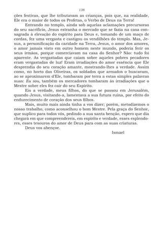 138
ções festivas, que lhe tributavam as crianças, pois que, na realidade,
Ele era o maior de todos os Profetas, o Verbo de Deus na Terra!
Entrando no templo, ainda sob aquelas aclamações precursoras
do seu sacrifício, Jesus estranha o mercado que se fazia na casa con-
sagrada à elevação do espírito para Deus e, tomando de um maço de
cordas, fez uma vergasta e castigou os vendilhões do templo. Mas, Je-
sus, a personificação da caridade na Terra, Jesus, o amor dos amores,
o amor jamais visto em outro homem neste mundo, poderia ferir os
seus irmãos, porque comerciavam na casa do Senhor? Não: tudo foi
aparente. As vergastadas que caiam sobre aqueles pobres pecadores
eram vergastadas de luz! Eram irradiações do amor essência que Ele
desprendia do seu coração amante, mostrando-lhes a verdade. Assim
como, no horto das Oliveiras, os soldados que armados o buscavam,
ao se aproximarem d’Ele, tombaram por terra a estas simples palavras
suas: Eu sou, também os mercadores tombaram às irradiações que o
Mestre sobre eles fez cair do seu Espírito.
Eis a verdade, meus filhos, do que se passou em Jerusalém,
quando Jesus, visitando-a, lamentava a sua futura ruína, por efeito do
endurecimento de coração dos seus filhos.
Mais, muito mais ainda tinha a vos dizer; porém, metodizemos o
nosso trabalho, como aconselhou o bom Mestre. Pela graça do Senhor,
que suplico para todos vós, pedindo a sua santa benção, espero que dia
chegará em que compreendereis, em espírito e verdade, esses esplendo-
res, esses tesouros do amor de Deus para com as suas criaturas.
Deus vos abençoe.
							Ismael
 