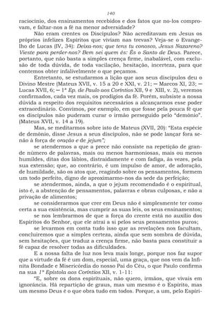 140
raciocínio, dos ensinamentos recebidos e dos fatos que no-los compro-
vam, e faltar-nos a fé na menor adversidade?
Não eram crentes os Discípulos? Não acreditavam em Jesus os
próprios infelizes Espíritos que viviam nas trevas? Veja-se o Evange-
lho de Lucas (IV, 34): Deixa-nos; que tens tu conosco, Jesus Nazareno?
Vieste para perder-nos? Bem sei quem és: És o Santo de Deus. Parece,
portanto, que não basta a simples crença firme, inabalável, com exclu-
são de toda dúvida, de toda vacilação, hesitação, incerteza, para que
contemos obter infalivelmente o que peçamos.
Entretanto, se estudarmos a lição que aos seus discípulos deu o
Divino Mestre (Mateus XVII, v. 15 a 20 e XXI, v. 21; ─ Marcos XI, 23; ─
Lucas XVII, 6; ─ 1ª Ep. de Paulo aos Coríntios XII, 9 e XIII, v. 2), veremos
confirmados, cada vez mais, os prodígios da fé. Porém, subsiste a nossa
dúvida a respeito dos requisitos necessários a alcançarmos esse poder
extraordinário. Convimos, por exemplo, em que fosse pela pouca fé que
os discípulos não puderam curar o irmão perseguido pelo “demônio”.
(Mateus XVII, v. 14 a 19).
Mas, se meditarmos sobre isto de Mateus (XVII, 20): “Esta espécie
de demônio, disse Jesus a seus discípulos, não se pode lançar fora se-
não à força de oração e de jejum”;
se atendermos a que a prece não consiste na repetição de gran-
de número de palavras, mais ou menos harmoniosas, mais ou menos
humildes, ditas dos lábios, distraidamente e com fadiga, às vezes, pela
sua extensão; que, ao contrário, é um impulso de amor, de adoração,
de humildade, são os atos que, reagindo sobre os pensamentos, formem
um todo perfeito, digno de aproximarmo-nos da sede da perfeição;
se atendermos, ainda, a que o jejum recomendado é o espiritual,
isto é, a abstenção de pensamentos, palavras e obras culposas, e não a
privação de alimentos;
se considerarmos que crer em Deus não é simplesmente ter como
certa a sua existência, mas cumprir as suas leis, os seus ensinamentos;
se nos lembrarmos de que a força do crente está no auxílio dos
Espíritos do Senhor, que ele atrai a si pelos seus pensamentos puros;
se levarmos em conta tudo isso que as revelações nos facultam,
concluiremos que a simples certeza, ainda que sem sombra de dúvida,
sem hesitações, que traduz a crença firme, não basta para constituir a
fé capaz de resolver todas as dificuldades.
E a nossa falta de luz nos leva mais longe, porque nos faz supor
que a virtude da fé é um dom, especial, uma graça, que nos vem da Infi-
nita Bondade e Misericórdia do nosso Pai do Céu, o que Paulo confirma
na sua 1ª Epístola aos Coríntios XII, v. 1-11:
“E, sobre os dons espirituais, não quero, irmãos, que vivais em
ignorância. Há repartição de graus, mas um mesmo é o Espírito, mas
um mesmo Deus é o que obra tudo em todos. Porque, a um, pelo Espíri-
 