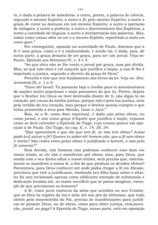 141
to, é dada a palavra de sabedoria: a outro, porém, a palavra de ciência,
segundo o mesmo Espírito; a outro a fé, pelo mesmo Espírito; a outro a
graça de curar as doenças em um mesmo Espírito; a outro a operação
de milagres; a outro a profecia; a outro o discernimento dos Espíritos; a
outro a variedade de línguas; a outro a interpretação das palavras. Mas,
todas estas coisas obra só um e o mesmo Espírito, repartindo a cada um
como quer.”
Por conseguinte, apoiado na autoridade de Paulo, dizemos que a
fé é uma graça, como o é a mediunidade, e sendo tal, é dada, pois, de
outra parte, a graça deixaria de ser graça, para ser um jornal. Veja-se:
Paulo, Epístola aos Romanos IV, v. 4 e 5:
“Ao que obra não se lhe conta o jornal por graça, mas por dívida.
Mas, ao que não obra e crê naquele que justifica o ímpio, a sua fé lhe é
imputada a justiça, segundo o decreto da graça de Deus”.
Preceito é este que tem fundamento nos livros da lei. Veja-se: Deu-
teronômio IX, v. 1 a 5:
“Ouve oh! Israel: Tu passarás hoje o Jordão para te assenhoreares
de nações muito populosas e mais possantes do que tu. Porém, depois
que o Senhor teu Deus os tiver destruído diante de ti, não digas lá no
coração: por causa da minha justiça; porque não é pela tua justiça, nem
pela retidão do teu coração, mas porque o Senhor queria cumprir o que
tinha prometido a teus pais Abraão, Isaac e Jacó.”
Mas, se a fé, como dom espiritual, é dada não pelas obras, ou
como jornal, e sim como graça d’Aquele que justifica o ímpio, vejamos
como se deve entender a Epístola de Tiago, cujo ensino parece em opo-
sição à de Paulo. Diz Tiago, no cap. II, v. 14, 20, 24:
“Que aproveitará o que diz que tem fé, se não tem obras? Acaso
podê-lo-á salvar a fé? Queres tu saber oh! homem vão, que a fé sem obras
é morta? Não vedes como pelas obras é justificado o homem, e não pela
fé somente?”
Sem dúvida, nós homens não podemos conhecer esse dom em
nosso irmão, se ele não o manifestar por obras; mas, para Deus, que
sonda com o seu divino olhar o nosso íntimo, será preciso que, externa-
mente se manifeste a nossa fé, a fim de que produza os devidos efeitos?
Porventura, para Deus conhecer até onde podia chegar a fé em Abraão,
precisava que este a justificasse, imolando seu filho Isaac sobre o altar,
ou foi isso reclamado apenas como edificante exemplo de submissão e
dedicação levadas até, ao maior sacrifício que se possa imaginar, exem-
plo de que precisavam os homens?
A fé, como pura essência da alma que acredita no seu Criador,
que se libra às regiões da luz e sobe até aos pés do Altíssimo, que tudo
obtém pela misericórdia do Pai, precisa de manifestações para justifi-
car-se perante Deus, ou de obras, como para obter justiça, remunera-
ção, jornal, ou paga? A Epístola de Tiago, nessa parte, está em oposição
 
