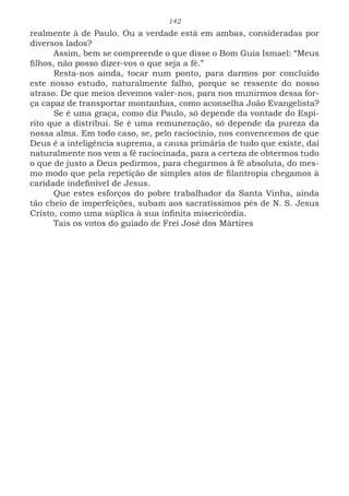 142
realmente à de Paulo. Ou a verdade está em ambas, consideradas por
diversos lados?
Assim, bem se compreende o que disse o Bom Guia Ismael: “Meus
filhos, não posso dizer-vos o que seja a fé.”
Resta-nos ainda, tocar num ponto, para darmos por concluído
este nosso estudo, naturalmente falho, porque se ressente do nosso
atraso. De que meios devemos valer-nos, para nos munirmos dessa for-
ça capaz de transportar montanhas, como aconselha João Evangelista?
Se é uma graça, como diz Paulo, só depende da vontade do Espí-
rito que a distribui. Se é uma remuneração, só depende da pureza da
nossa alma. Em todo caso, se, pelo raciocínio, nos convencemos de que
Deus é a inteligência suprema, a causa primária de tudo que existe, daí
naturalmente nos vem a fé raciocinada, para a certeza de obtermos tudo
o que de justo a Deus pedirmos, para chegarmos à fé absoluta, do mes-
mo modo que pela repetição de simples atos de filantropia chegamos à
caridade indefinível de Jesus.
Que estes esforços do pobre trabalhador da Santa Vinha, ainda
tão cheio de imperfeições, subam aos sacratíssimos pés de N. S. Jesus
Cristo, como uma súplica à sua infinita misericórdia.
Tais os votos do guiado de Frei José dos Mártires
 