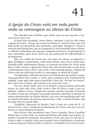 143
41
A Igreja do Cristo está em toda parte
onde se comungam as ideias do Cristo
Paz. Bendito seja o Senhor, que ainda uma vez me concede a ven-
tura de vir entre vós.
A lição hoje estudada, meus filhos, confirma o que foi dito sobre
a Igreja do Cristo. Vemos um crente em Nosso S. Jesus Cristo, que não
fazia parte da comunhão dos Apóstolos, operando “milagres”; vemos a
censura dos discípulos, que se arrogavam a exclusividade desse direito,
e o Mestre afirmando não precisar ninguém pertencer corporalmente à
sua comunhão, para levar alívio aos que padeciam de enfermidades e
perseguições.
Não era o filho de Cevas que, em nome de Jesus, se aplicava a
fazer prodígios e maravilhas, como disse Paulo, não; era o crente que,
abalado pelos sofrimentos alheios, se socorria do nome de Jesus para
fazer o bem. Assim, a Igreja do Cristo não está circunscrita a uma certa
e determinada zona, nem a um certo e determinado grupo. A Igreja do
Cristo está em toda parte onde se comungam as ideias do Cristo.
Os Apóstolos, cedendo um pouco às influencias da matéria, inqui-
riam qual deles era o maior, e Jesus, para combater esse sentimento de
vaidade, toma pela mão uma criancinha e lhes diz: “Se não vos tornar-
des como esta criança, não entrareis no reino dos céus.”
Fez ver, desse modo, que só os simples e puros podem pretender
entrar no reino dos céus, onde verão a face de Deus e todo o seu es-
plendor e glória. Puros e limpos de coração seremos quando, fechando
os olhos a tudo que pertence ao mundo material, abrirmos o coração às
coisas pertencentes ao Divino Mestre, que não tem predileção por este
ou aquele discípulo, da mesma maneira que o Pai, o nosso Criador, não
tem por este ou aquele filho.
Trabalhai, operários do Senhor, fazei o bem em nome de N . S.
Jesus Cristo, com a confiança de discípulos do Cristo, sem que vos em-
barace a vossa fraqueza humana.
Sois fracos, sois pecadores; mas, Deus é grande, Deus é perdão!
Desde que o vosso Guia, os vossos protetores percebam nos vossos co-
rações o desejo de caminhar, de praticar o bem, por que vos hão de re-
cusar a mão, o auxilio, tanto mais quanto sois os primeiros a confessar
a vossa fraqueza? Nada justifica a inércia. O trabalho é lei e a lei é amor.
 