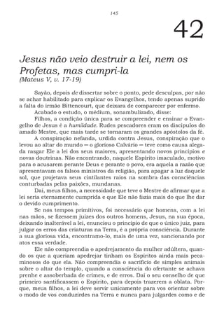 145
42
Jesus não veio destruir a lei, nem os
Profetas, mas cumpri-la
(Mateus V, v. 17-19)
Sayão, depois de dissertar sobre o ponto, pede desculpas, por não
se achar habilitado para explicar os Evangelhos, tendo apenas suprido
a falta do irmão Bittencourt, que deixara de comparecer por enfermo.
Acabado o estudo, o médium, sonambulizado, disse:
Filhos, a condição única para se compreender e ensinar o Evan-
gelho de Jesus é a humildade. Rudes pescadores eram os discípulos do
amado Mestre, que mais tarde se tornaram os grandes apóstolos da fé.
A conspiração nefanda, urdida contra Jesus, conspiração que o
levou ao altar do mundo ─ o glorioso Calvário ─ teve como causa alega-
da rasgar Ele a lei dos seus maiores, apresentando novos princípios e
novas doutrinas. Não encontrando, naquele Espírito imaculado, motivo
para o acusarem perante Deus e perante o povo, era aquela a razão que
apresentavam os falsos ministros da religião, para apagar a luz daquele
sol, que projetava seus cintilantes raios na sombra das consciências
conturbadas pelas paixões, mundanas.
Daí, meus filhos, a necessidade que teve o Mestre de afirmar que a
lei seria eternamente cumprida e que Ele não fazia mais do que lhe dar
o devido cumprimento.
Se nos tempos primitivos, foi necessário que homens, com a lei
nas mãos, se fizessem juízes dos outros homens, Jesus, na sua época,
deixando inalterável a lei, enunciou o princípio de que o único juiz, para
julgar os erros das criaturas na Terra, é a própria consciência. Durante
a sua gloriosa vida, encontramo-lo, mais de uma vez, sancionando por
atos essa verdade.
Ele não compreendia o apedrejamento da mulher adúltera, quan-
do os que a queriam apedrejar tinham os Espíritos ainda mais peca-
minosos do que ela. Não compreendia o sacrifício de simples animais
sobre o altar do templo, quando a consciência do ofertante se achava
prenhe e assoberbada de crimes, e de erros. Daí o seu conselho de que
primeiro santificassem o Espírito, para depois trazerem a oblata. Por-
que, meus filhos, a lei deve servir unicamente para vos orientar sobre
o modo de vos conduzirdes na Terra e nunca para julgardes como e de
 
