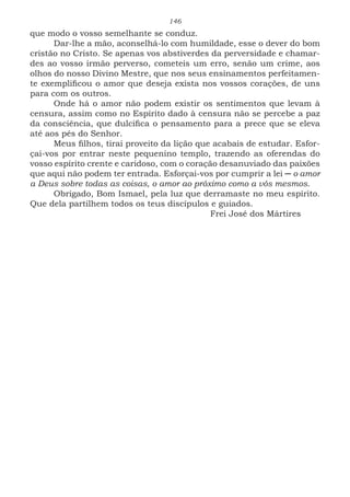 146
que modo o vosso semelhante se conduz.
Dar-lhe a mão, aconselhá-lo com humildade, esse o dever do bom
cristão no Cristo. Se apenas vos abstiverdes da perversidade e chamar-
des ao vosso irmão perverso, cometeis um erro, senão um crime, aos
olhos do nosso Divino Mestre, que nos seus ensinamentos perfeitamen-
te exemplificou o amor que deseja exista nos vossos corações, de uns
para com os outros.
Onde há o amor não podem existir os sentimentos que levam à
censura, assim como no Espírito dado à censura não se percebe a paz
da consciência, que dulcifica o pensamento para a prece que se eleva
até aos pés do Senhor.
Meus filhos, tirai proveito da lição que acabais de estudar. Esfor-
çai-vos por entrar neste pequenino templo, trazendo as oferendas do
vosso espírito crente e caridoso, com o coração desanuviado das paixões
que aqui não podem ter entrada. Esforçai-vos por cumprir a lei ─ o amor
a Deus sobre todas as coisas, o amor ao próximo como a vós mesmos.
Obrigado, Bom Ismael, pela luz que derramaste no meu espírito.
Que dela partilhem todos os teus discípulos e guiados.
						Frei José dos Mártires
 