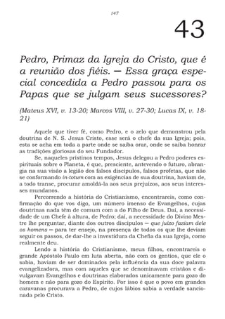 147
43
Pedro, Primaz da Igreja do Cristo, que é
a reunião dos fiéis. ─ Essa graça espe-
cial concedida a Pedro passou para os
Papas que se julgam seus sucessores?
(Mateus XVI, v. 13-20; Marcos VIII, v. 27-30; Lucas IX, v. 18-
21)
Aquele que tiver fé, como Pedro, e o zelo que demonstrou pela
doutrina de N. S. Jesus Cristo, esse será o chefe da sua Igreja; pois,
esta se acha em toda a parte onde se saiba orar, onde se saiba honrar
as tradições gloriosas do seu Fundador.
Se, naqueles prístinos tempos, Jesus delegou a Pedro poderes es-
pirituais sobre o Planeta, é que, presciente, antevendo o futuro, abran-
gia na sua visão a legião dos falsos discípulos, falsos profetas, que não
se conformando in-totum com as exigências de sua doutrina, haviam de,
a todo transe, procurar amoldá-la aos seus prejuízos, aos seus interes-
ses mundanos.
Percorrendo a história do Cristianismo, encontrareis, como con-
firmação do que vos digo, um número imenso de Evangelhos, cujas
doutrinas nada têm de comum com a do Filho de Deus. Daí, a necessi-
dade de um Chefe à altura, de Pedro; daí, a necessidade do Divino Mes-
tre lhe perguntar, diante dos outros discípulos ─ que juízo faziam dele
os homens ─ para ter ensejo, na presença de todos os que lhe deviam
seguir os passos, de dar-lhe a investidura da Chefia da sua Igreja, como
realmente deu.
Lendo a história do Cristianismo, meus filhos, encontrareis o
grande Apóstolo Paulo em luta aberta, não com os gentios, que ele o
sabia, haviam de ser dominados pela influência da sua doce palavra
evangelizadora, mas com aqueles que se denominavam cristãos e di-
vulgavam Evangelhos e doutrinas elaborados unicamente para gozo do
homem e não para gozo do Espírito. Por isso é que o povo em grandes
caravanas procurava a Pedro, de cujos lábios sabia a verdade sancio-
nada pelo Cristo.
 