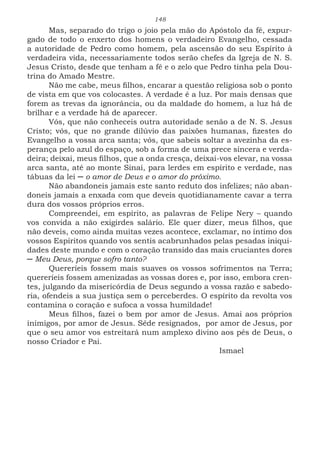 148
Mas, separado do trigo o joio pela mão do Apóstolo da fé, expur-
gado de todo o enxerto dos homens o verdadeiro Evangelho, cessada
a autoridade de Pedro como homem, pela ascensão do seu Espírito à
verdadeira vida, necessariamente todos serão chefes da Igreja de N. S.
Jesus Cristo, desde que tenham a fé e o zelo que Pedro tinha pela Dou-
trina do Amado Mestre.
Não me cabe, meus filhos, encarar a questão religiosa sob o ponto
de vista em que vos colocastes. A verdade é a luz. Por mais densas que
forem as trevas da ignorância, ou da maldade do homem, a luz há de
brilhar e a verdade há de aparecer.
Vós, que não conheceis outra autoridade senão a de N. S. Jesus
Cristo; vós, que no grande dilúvio das paixões humanas, fizestes do
Evangelho a vossa arca santa; vós, que sabeis soltar a avezinha da es-
perança pelo azul do espaço, sob a forma de uma prece sincera e verda-
deira; deixai, meus filhos, que a onda cresça, deixai-vos elevar, na vossa
arca santa, até ao monte Sinai, para lerdes em espírito e verdade, nas
tábuas da lei ─ o amor de Deus e o amor do próximo.
Não abandoneis jamais este santo reduto dos infelizes; não aban-
doneis jamais a enxada com que deveis quotidianamente cavar a terra
dura dos vossos próprios erros.
Compreendei, em espírito, as palavras de Felipe Nery – quando
vos convida a não exigirdes salário. Ele quer dizer, meus filhos, que
não deveis, como ainda muitas vezes acontece, exclamar, no íntimo dos
vossos Espíritos quando vos sentis acabrunhados pelas pesadas iniqui-
dades deste mundo e com o coração transido das mais cruciantes dores
─ Meu Deus, porque sofro tanto?
Quereríeis fossem mais suaves os vossos sofrimentos na Terra;
quereríeis fossem amenizadas as vossas dores e, por isso, embora cren-
tes, julgando da misericórdia de Deus segundo a vossa razão e sabedo-
ria, ofendeis a sua justiça sem o perceberdes. O espírito da revolta vos
contamina o coração e sufoca a vossa humildade!
Meus filhos, fazei o bem por amor de Jesus. Amai aos próprios
inimigos, por amor de Jesus. Sêde resignados, por amor de Jesus, por
que o seu amor vos estreitará num amplexo divino aos pés de Deus, o
nosso Criador e Pai.
							Ismael
 