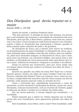 149
44
Dos Discípulos qual devia reputar-se o
maior
(Lucas XXII, v. 24-30)
Depois do estudo, o médium Frederico disse:
“Paz seja convosco. O exemplo do berço não bastava; era preciso
que o mal invadisse por instantes a serenidade da consciência dos seus
Discípulos, para que Ele, o Bom Pastor, pudesse, mais uma vez, aclarar
com o seu amor a ínvia estrada por onde havia de passar o seu rebanho,
sujeito a todas as vicissitudes que atormentam o homem, quando se
deixa arrastar pelas seduções do poder e da grandeza.
Os Discípulos de Jesus, que o tinham visto nascer no estábulo,
no deslumbramento da maior humildade; os Discípulos de Jesus, que o
viam aclamado pelas multidões como Rei dos Judeus, pela sua sabedo-
ria, pelos seus chamados milagres; os Discípulos de Jesus, que o viam,
para servir aos homens, em constantes fadigas, sem pouso certo e sem
conforto; os Discípulos de Jesus procuravam saber qual dentre eles se-
ria o maior. Cederam às tentações e chegaram a consultar o seu Mestre.
Assim era preciso que acontecesse, para que Jesus ainda uma
vez falasse dessa virtude que enaltece os homens aos olhos de Deus: ─
a humildade.
Quereis ser grandes aos olhos do nosso Pai? Fazei-vos o menor.
Quereis parecer senhor aos olhos do nosso Criador? Fazei-vos servo.
Quereis o domínio das Nações? Fazei-vos crianças, isto é, trazei na vos-
sa alma a simplicidade dos inocentes; fazei do vosso coração um leito de
arminho, onde possam repousar todas as virtudes do Céu.
Como a criancinha que, palmilhando inconsciente o cume da
montanha, se atira sorridente à profundeza do abismo, assim vós, meus
Discípulos, crianças inconscientes, subi as encostas do Calvário, galgai
os píncaros do monte e arrojai-vos ao abismo da minha alma.
Eis, em toscas palavras, o resumo daquilo que estudastes: ─ a
humildade.
Felizes daqueles que a sabem ter. Felizes daqueles que se fazem
servos dos seus semelhantes, para aparecerem grandes aos olhos de
Deus.
Sem humildade, meus filhos, onde o amor? Sem humildade, onde
 