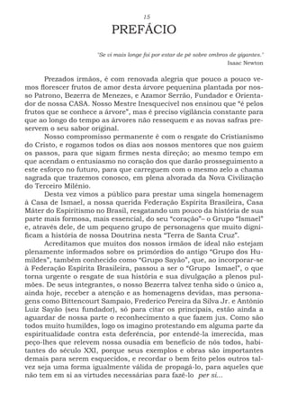 15
PREFÁCIO
"Se vi mais longe foi por estar de pé sobre ombros de gigantes."
Isaac Newton
Prezados irmãos, é com renovada alegria que pouco a pouco ve-
mos florescer frutos de amor desta árvore pequenina plantada por nos-
so Patrono, Bezerra de Menezes, e Azamor Serrão, Fundador e Orienta-
dor de nossa CASA. Nosso Mestre Inesquecível nos ensinou que “é pelos
frutos que se conhece a árvore”, mas é preciso vigilância constante para
que ao longo do tempo as árvores não ressequem e as novas safras pre-
servem o seu sabor original.
Nosso compromisso permanente é com o resgate do Cristianismo
do Cristo, e rogamos todos os dias aos nossos mentores que nos guiem
os passos, para que sigam firmes nesta direção; ao mesmo tempo em
que acendam o entusiasmo no coração dos que darão prosseguimento a
este esforço no futuro, para que carreguem com o mesmo zelo a chama
sagrada que trazemos conosco, em plena alvorada da Nova Civilização
do Terceiro Milênio.
Desta vez vimos a público para prestar uma singela homenagem
à Casa de Ismael, a nossa querida Federação Espírita Brasileira, Casa
Máter do Espiritismo no Brasil, resgatando um pouco da história de sua
parte mais formosa, mais essencial, do seu “coração”– o Grupo “Ismael”
e, através dele, de um pequeno grupo de personagens que muito digni-
ficam a história de nossa Doutrina nesta “Terra de Santa Cruz”.
Acreditamos que muitos dos nossos irmãos de ideal não estejam
plenamente informados sobre os primórdios do antigo “Grupo dos Hu-
mildes”, também conhecido como “Grupo Sayão”, que, ao incorporar-se
à Federação Espírita Brasileira, passou a ser o “Grupo Ismael”, o que
torna urgente o resgate de sua história e sua divulgação a plenos pul-
mões. De seus integrantes, o nosso Bezerra talvez tenha sido o único a,
ainda hoje, receber a atenção e as homenagens devidas, mas persona-
gens como Bittencourt Sampaio, Frederico Pereira da Silva Jr. e Antônio
Luiz Sayão (seu fundador), só para citar os principais, estão ainda a
aguardar de nossa parte o reconhecimento a que fazem jus. Como são
todos muito humildes, logo os imagino protestando em alguma parte da
espiritualidade contra esta deferência, por entendê-la imerecida, mas
peço-lhes que relevem nossa ousadia em benefício de nós todos, habi-
tantes do século XXI, porque seus exemplos e obras são importantes
demais para serem esquecidos, e recordar o bem feito pelos outros tal-
vez seja uma forma igualmente válida de propagá-lo, para aqueles que
não tem em si as virtudes necessárias para fazê-lo per si...
 