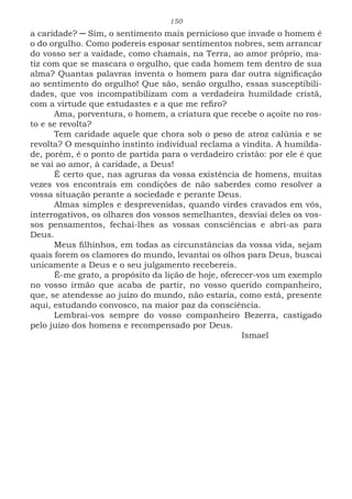150
a caridade? ─ Sim, o sentimento mais pernicioso que invade o homem é
o do orgulho. Como podereis esposar sentimentos nobres, sem arrancar
do vosso ser a vaidade, como chamais, na Terra, ao amor próprio, ma-
tiz com que se mascara o orgulho, que cada homem tem dentro de sua
alma? Quantas palavras inventa o homem para dar outra significação
ao sentimento do orgulho! Que são, senão orgulho, essas susceptibili-
dades, que vos incompatibilizam com a verdadeira humildade cristã,
com a virtude que estudastes e a que me refiro?
Ama, porventura, o homem, a criatura que recebe o açoite no ros-
to e se revolta?
Tem caridade aquele que chora sob o peso de atroz calúnia e se
revolta? O mesquinho instinto individual reclama a vindita. A humilda-
de, porém, é o ponto de partida para o verdadeiro cristão: por ele é que
se vai ao amor, à caridade, a Deus!
É certo que, nas agruras da vossa existência de homens, muitas
vezes vos encontrais em condições de não saberdes como resolver a
vossa situação perante a sociedade e perante Deus.
Almas simples e desprevenidas, quando virdes cravados em vós,
interrogativos, os olhares dos vossos semelhantes, desviai deles os vos-
sos pensamentos, fechai-lhes as vossas consciências e abri-as para
Deus.
Meus filhinhos, em todas as circunstâncias da vossa vida, sejam
quais forem os clamores do mundo, levantai os olhos para Deus, buscai
unicamente a Deus e o seu julgamento recebereis.
É-me grato, a propósito da lição de hoje, oferecer-vos um exemplo
no vosso irmão que acaba de partir, no vosso querido companheiro,
que, se atendesse ao juízo do mundo, não estaria, como está, presente
aqui, estudando convosco, na maior paz da consciência.
Lembrai-vos sempre do vosso companheiro Bezerra, castigado
pelo juízo dos homens e recompensado por Deus.
							Ismael
 