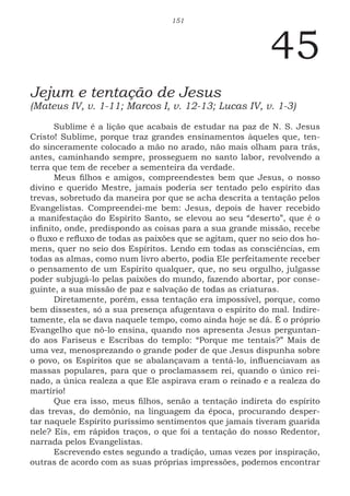 151
45
Jejum e tentação de Jesus
(Mateus IV, v. 1-11; Marcos I, v. 12-13; Lucas IV, v. 1-3)
Sublime é a lição que acabais de estudar na paz de N. S. Jesus
Cristo! Sublime, porque traz grandes ensinamentos àqueles que, ten-
do sinceramente colocado a mão no arado, não mais olham para trás,
antes, caminhando sempre, prosseguem no santo labor, revolvendo a
terra que tem de receber a sementeira da verdade.
Meus filhos e amigos, compreendestes bem que Jesus, o nosso
divino e querido Mestre, jamais poderia ser tentado pelo espírito das
trevas, sobretudo da maneira por que se acha descrita a tentação pelos
Evangelistas. Compreendei-me bem: Jesus, depois de haver recebido
a manifestação do Espírito Santo, se elevou ao seu “deserto”, que é o
infinito, onde, predispondo as coisas para a sua grande missão, recebe
o fluxo e refluxo de todas as paixões que se agitam, quer no seio dos ho-
mens, quer no seio dos Espíritos. Lendo em todas as consciências, em
todas as almas, como num livro aberto, podia Ele perfeitamente receber
o pensamento de um Espírito qualquer, que, no seu orgulho, julgasse
poder subjugá-lo pelas paixões do mundo, fazendo abortar, por conse-
guinte, a sua missão de paz e salvação de todas as criaturas.
Diretamente, porém, essa tentação era impossível, porque, como
bem dissestes, só a sua presença afugentava o espírito do mal. Indire-
tamente, ela se dava naquele tempo, como ainda hoje se dá. É o próprio
Evangelho que nô-lo ensina, quando nos apresenta Jesus perguntan-
do aos Fariseus e Escribas do templo: “Porque me tentais?” Mais de
uma vez, menosprezando o grande poder de que Jesus dispunha sobre
o povo, os Espíritos que se abalançavam a tentá-lo, influenciavam as
massas populares, para que o proclamassem rei, quando o único rei-
nado, a única realeza a que Ele aspirava eram o reinado e a realeza do
martírio!
Que era isso, meus filhos, senão a tentação indireta do espírito
das trevas, do demônio, na linguagem da época, procurando desper-
tar naquele Espírito puríssimo sentimentos que jamais tiveram guarida
nele? Eis, em rápidos traços, o que foi a tentação do nosso Redentor,
narrada pelos Evangelistas.
Escrevendo estes segundo a tradição, umas vezes por inspiração,
outras de acordo com as suas próprias impressões, podemos encontrar
 