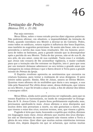 153
46
Tentação de Pedro
(Mateus XVI, v. 21-28)
Paz seja convosco.
Meus filhos, sobre o vosso estudo preciso dizer algumas palavras.
Não podemos afirmar, em absoluto, a impossibilidade da tentação de
Pedro, quando convidava seu Mestre a desviar-se do Calvário. Pedro,
como todos os médiuns, estava sujeito à influência dos bons Espíritos,
mas também às sugestões perniciosas. Se assim não fosse, não se com-
preenderia o mérito das suas boas resoluções. Ele era homem; preci-
sava de todos os batismos, para a grande missão que ia desempenhar
após a partida do seu Mestre. Tinha de dar provas, não só de sua fé, do
seu zelo, do seu amor, como de sua caridade. Tanto essa é a verdade,
que Jesus não cessava de lhe aconselhar vigilância, o maior cuidado
para que a tentação não lhe entrasse no Espírito, isto é: para que nem
por um instante deixasse adormecer no seu íntimo o grande amor que
consagrava às coisas divinas e que o fizera descer à Terra para a grande
missão de Primaz da Igreja.
O Espírito revoltoso aproveita os sentimentos que encontra na
criatura humana, para tentar a realização de seus desígnios. O povo
inteiro sabia quanto. Simão, filho de Jonas, amava ao Divino Mestre.
Quantas vezes afirmou ele às multidões que daria o seu sangue, a sua
vida pelo Nazareno! Por efeito desse amor, dessa dedicação, que votava
ao seu Mestre, é que foi levado a alçar a mão, a fim de afastar dos lábios
o amargoso cálice.
*
Meus filhos, ainda outro ponto precisa ser explanado, para que os
vossos Espíritos se harmonizem, no modo de compreender os Evange-
lhos de N. S. Jesus Cristo. O ponto ficou perfeitamente explicado; mas,
precisamos aprofundá-lo mais. Jesus afirmou a seus discípulos que
muitos deles não provariam a morte, ou não gostariam a morte, sem
que vissem o reino dos céus; noutros termos, sem, que vissem a glória.
Fugindo à letra que mata, buscando o espírito que vivifica, diremos
em linguagem mais clara: Jesus afirmou que muitos dos seus discípu-
los não se libertariam da morte, enquanto não vissem sobre a Terra a
glória do seu reino. Quer dizer que muitas outras existências terrenas
teriam eles, depois daquela em que se achavam, que outras muitas
 