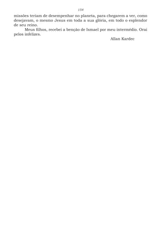 154
missões teriam de desempenhar no planeta, para chegarem a ver, como
desejavam, o mesmo Jesus em toda a sua glória, em todo o esplendor
de seu reino.
Meus filhos, recebei a benção de Ismael por meu intermédio. Orai
pelos infelizes.
							Allan Kardec
 