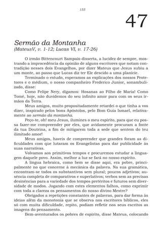 155
47
Sermão da Montanha
(MateusV, v. 1-12; Lucas VI, v. 17-26)
O irmão Bittencourt Sampaio disserta, a lucidez de sempre, mos-
trando a improcedência da opinião de alguns escritores que notam con-
tradição nesses dois Evangelhos, por dizer Mateus que Jesus subiu a
um monte, ao passo que Lucas diz ter Ele descido a uma planície.
Terminado o estudo, esperamos as explicações dos nossos Prote-
tores e o médium, o nosso companheiro Frederico Junior, sonambuli-
zado, disse:
Como Felipe Nery, digamos: Hosanas ao Filho de Maria! Como
Tomé, hoje, não duvidemos do seu infinito amor para com os seus ir-
mãos da Terra.
Meus amigos, muito propositadamente retardei o que tinha a vos
dizer, inspirado pelos bons Apóstolos, pelo Bom Guia Ismael, relativa-
mente ao sermão da montanha.
Peço-te, oh! meu Jesus, ilumines o meu espírito, para que eu pos-
sa fazer-me compreender por eles, que avidamente procuram a fonte
da tua Doutrina, a fim de mitigarem toda a sede que sentem do teu
ilimitado amor!
Meus amigos, haveis de compreender que grandes foram as di-
ficuldades com que lutaram os Evangelistas para dar publicidade às
suas narrativas.
Volvamos aos primitivos tempos e procuremos estudar a lingua-
gem daquele povo. Assim, melhor a luz se fará no nosso espírito.
A língua hebraica, como bem se disse aqui, era pobre, princi-
palmente no que concerne à mecânica da palavra. Na sua gramática,
encontram-se todos os substantivos sem plural; poucos adjetivos; au-
sência completa de comparativos e superlativos; verbos sem as precisas
desinências para a variedade dos tempos pretéritos e futuros sem diver-
sidade de modos. Jogando com estes elementos falhos, como exprimir
com toda a clareza os pensamentos do nosso divino Mestre?
Obrigados a repetições constantes de palavras, para dar forma às
ideias além da monotonia que se observa nos escritores bíblicos, eles
só com muita dificuldade, repito, podiam refletir nos seus escritos as
imagens do pensamento.
Bem-aventurados os pobres de espírito, disse Mateus, colocando
 