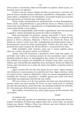 156
Jesus sobre a montanha. Bem-aventurados os pobres, disse Lucas, co-
locando Jesus na planície.
O fato é um só. Jesus, depois de falar ao povo que o cercava, de-
pois de haver curado muitos enfermos, paralíticos, estropiados, sobe a
uma colina e, dirigindo-se aos discípulos, ao mesmo tempo que ao povo,
lhes apresenta as virtudes que alcançam o céu.
Deste modo, harmonizam-se perfeitamente os dois Evangelistas.
Deste modo, compreendemos a que pobreza Jesus se referia e que era,
como bem o percebestes, a ignorância e a simplicidade que o Espírito há
conservado desde a sua origem.
Onde há simplicidade, onde reside a ignorância, não tem pousada
o orgulho, motivo principal da queda de todos os Espíritos.
Bem-aventurados os mansos, porque possuirão a Terra. Certa-
mente, porque a Terra é o Planeta onde Jesus impera e o Espírito que
possui a Terra a domina. Dominar a Terra é ser aliado de Jesus; ser
aliado de Jesus é estar com Ele, trabalhando incessantemente para o
levantamento moral da triste humanidade. Felizes dos que bem com-
preenderem esses ensinos do Divino Mestre e os puserem em obra.
Sede humildes, sede mansos, para que o vosso espírito possa
aliar-se a Jesus, de quem somos co-herdeiros.
Assim como Ele levantava o paralítico, dava vista aos cegos, re-
partindo com todos as imensas graças do seu puríssimo amor, assim
também podereis fazer se, desapegados das coisas do mundo, souber-
des colocar-vos sempre em condições de receber suas luzes, seus con-
selhos, por intermédio dos Espíritos seus servidores. Evitai ser filhos de
Cevas, pois não basta ter o nome de Jesus nos lábios, é preciso trazê-lo
no coração.
Agora mesmo Ele vos dá uma prova do seu amor. Agora mesmo,
vem firmar os vossos passos no caminho da Cruz. Agora mesmo, todos
os vossos Guias, todos os Apóstolos; todos os vossos companheiros de
trabalho lhe sentem a presença e rendem graças por mais este favor
concedido aos pequenos obreiros da sua vinha.
Oh! meu Jesus, se é da tua vontade, dá mais um sinal patente de
quanto amas aos teus irmãos da Terra, de que ainda hoje te ajoelhas
aos pés dos pecadores, para lhes dar um exemplo sublime da humilda-
de e do amor que devem praticar uns para com os outros!
Meus filhos, concentrai-vos, pedi, pedi a graça ao Pai celestial. Ele
vô-la dará.
							Paulo
O médium diz:
Sim, vejo uma porção de criancinhas que vêm descendo (chora) ;
trazem cestinhas de flores que jogam para um e outro lado, ao mesmo
tempo que dizem: Glória a Deus nas alturas, paz aos homens de boa
vontade! Hosanas ao Filho de Maria!
 