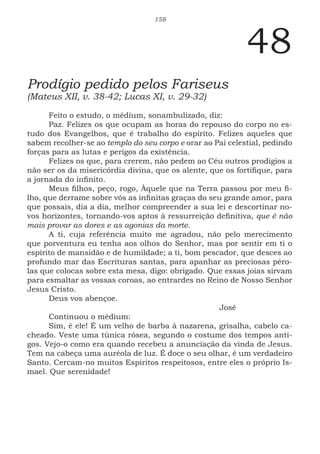 158
48
Prodígio pedido pelos Fariseus
(Mateus XII, v. 38-42; Lucas XI, v. 29-32)
Feito o estudo, o médium, sonambulizado, diz:
Paz. Felizes os que ocupam as horas do repouso do corpo no es-
tudo dos Evangelhos, que é trabalho do espírito. Felizes aqueles que
sabem recolher-se ao templo do seu corpo e orar ao Pai celestial, pedindo
forças para as lutas e perigos da existência.
Felizes os que, para crerem, não pedem ao Céu outros prodígios a
não ser os da misericórdia divina, que os alente, que os fortifique, para
a jornada do infinito.
Meus filhos, peço, rogo, Àquele que na Terra passou por meu fi-
lho, que derrame sobre vós as infinitas graças do seu grande amor, para
que possais, dia a dia, melhor compreender a sua lei e descortinar no-
vos horizontes, tornando-vos aptos à ressurreição definitiva, que é não
mais provar as dores e as agonias da morte.
A ti, cuja referência muito me agradou, não pelo merecimento
que porventura eu tenha aos olhos do Senhor, mas por sentir em ti o
espírito de mansidão e de humildade; a ti, bom pescador, que desces ao
profundo mar das Escrituras santas, para apanhar as preciosas péro-
las que colocas sobre esta mesa, digo: obrigado. Que essas joias sirvam
para esmaltar as vossas coroas, ao entrardes no Reino de Nosso Senhor
Jesus Cristo.
Deus vos abençoe.
							José
Continuou o médium:
Sim, é ele! É um velho de barba à nazarena, grisalha, cabelo ca-
cheado. Veste uma túnica rósea, segundo o costume dos tempos anti-
gos. Vejo-o como era quando recebeu a anunciação da vinda de Jesus.
Tem na cabeça uma auréola de luz. É doce o seu olhar, é um verdadeiro
Santo. Cercam-no muitos Espíritos respeitosos, entre eles o próprio Is-
mael. Que serenidade!
 