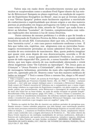 16
Talvez seja em razão deste desconhecimento mesmo que ainda
muitos se surpreendam como o saudoso Fred Figner diante da luz este-
lar de Bittencourt Sampaio no plano espiritual, na condição de supervi-
sor do Espiritismo Evangélico no Brasil1
, mas os que já tiveram acesso
à sua “Divina Epopeia” podem mais facilmente aquilatar a excelsitude
do conhecimento e espiritualidade que deram origem a um dos maiores
poemas já produzidos em língua portuguesa em todos os tempos, tendo
como tema o Evangelho de João, através de “Cantos” que nada ficam a
dever ao fabuloso “Lusíadas”, de Camões, complementados com valio-
sas explicações dos mesmos à luz de nossa Doutrina.
Outro sintoma do mesmo problema é o olvido a que foi levado o
nome abençoado de Frederico Pereira da Silva Junior, o grande médium
brasileiro do século XIX. Costumamos dizer que nós, os brasileiros, te-
mos “memória curta”, e este caso parece realmente confirmar a tese. É
fato que todos nós, espíritas, nos alegramos com as merecidas home-
nagens recentemente prestadas ao nosso admirável Chico Xavier, por
ocasião de seu centenário de nascimento. Mas, quem poderia imaginar
que quase cem anos depois de sua desencarnação, ocorrida a 30 de
agosto de 1914, o nosso igualmente admirável Frederico Jr. estivesse
quase de todo esquecido? Ele, justo ele, o nosso humilde e bondoso Fre-
derico, que nos legou através de sua mediunidade abençoada e cristã
obras magistrais como “Do Calvário ao Apocalipse”, “De Jesus para as
Crianças” e “Jesus Perante a Cristandade”, além de dezenas e dezenas
de mensagens belíssimas, provindas da mais alta espiritualidade; ele,
justo ele, apontado pelo Dr. Bezerra como “um dos maiores médiuns de
todos os tempos”2
? Terá o nosso Chico o mesmo fim, daqui a 90 anos?
1 Vide a respeito a obra “Voltei”, de autoria de Fred Figner, sob o pseudônimo de “Irmão
Jacob”, psicografada por Francisco Cândido Xavier, 28a. ed. FEB. “– Guillon – exclamei
hesitante –, você sabe que sempre dediquei amor e veneração a Bittencourt Sampaio...
Onde estará ele? Poderei encontra-lo? Informou-me o companheiro que o nosso respei-
tável amigo colabora na supervisão do Espiritismo evangélico, em plano superior, adian-
tando, porém, que provavelmente, seria Bittencourt o mensageiro de amizade que viria
de mais alto trazer-me as boas-vindas, na noite de minha recepção no grande templo”.
Reconfortado e feliz, decidi esperar. (págs.107/108) [...] “Entre o êxtase e o assombro, no-
tei que a estrela se transformava lentamente. Da nebulosa radiante alguém se destacou,
nítido e reconhecível para mim. Era o magnânimo Bittencourt Sampaio, cuja expressão
resplandecente constituía o que imagino num ser angélico”. (pág.133)
2 “Existia na capital do País (Rio de Janeiro) um médium portador de peregrinas qua-
lidades morais e vastos cabedais psíquicos, que dele faziam, sem contestação possível,
um dos mais preciosos eminentes intérpretes da Revelação Espírita no mundo inteiro, em
todos os tempos. [...] chamava-se Frederico Pereira da Silva Júnior, amplamente relacio-
nado e mais conhecido com a singela abreviatura de Frederico Jr... Tão nobre obreiro da
Seara Cristã repartia-se em múltiplas modalidades de serviços mediúnicos, dedicado e
fraterno até à admiração, por quanto seus dons psíquicos, variados e seguros, obtinham
também, do Além-Túmulo, as mais lúcidas revelações”. (BEZERRA DE MENEZES - A
TRAGÉDIA DE SANTA MARIA,1957, PSICOG. DE YVONNE DO AMARAL PEREIRA, PÁGS.
223/4 DA 3ª. ED. FEB)
 