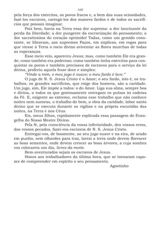 160
pela força dos exércitos, os povos fracos e, a bem das suas ociosidades,
fazê-los escravos, carregá-los dos maiores fardos e de todos os sacrifí-
cios que possais imaginar.
Pois bem, havia na Terra essa dor suprema: a dor lancinante da
perda da liberdade; a dor pungente da escravização do pensamento; a
dor sacratíssima do coração oprimido! Todas, como um gemido cons-
tante, se libravam, aos supremos Paços, em súplicas, em rogos para
que viesse à Terra o rocio divino aviventar as flores murchas de todas
as esperanças.
Esse rocio veio, apareceu Jesus; mas, como também Ele era gran-
de; como também era poderoso; como também tinha exércitos para con-
quistar os povos e também precisava de escravos para o serviço da lei
divina, proferiu aquela frase doce e simples:
“Vinde a mim, o meu jugo é suave; o meu fardo é leve.”
O jugo de N. S. Jesus Cristo é o Amor; o seu fardo, isto é, os tra-
balhos, os grandes sacrifícios, que exige dos homens, são a caridade.
Um jugo, sim, Ele impõe a todos: o do Amor. Liga sua alma, sempre boa
e divina, a todos os que gostosamente entregam os pulsos às cadeias
da Fé. E, exigente ao extremo, reclama esse trabalho que não conhece
noites nem auroras, o trabalho do bem, a obra da caridade, labor santo
divino que se executa durante as vigílias e na própria escuridão das
noites, na Terra e nos Céus.
Eis, meus filhos, rapidamente explicada essa passagem do Evan-
gelho do Nosso Mestre Divino.
Pela fé, pela consciência da vossa inferioridade, dos vossos erros,
dos vossos pecados, fazei-vos escravos de N. S. Jesus Cristo.
Entregai-vos, de boamente, ao seu jugo suave e na eira, de arado
em punho, sem olhardes para traz, lavrai a terra onde devem florescer
as boas sementes, onde devem crescer as boas árvores, a cuja sombra
vos colocareis um dia, livres da morte.
Bem-aventurados sejam os escravos de Jesus.
Honra aos trabalhadores da última hora, que se tornaram capa-
zes de compreender em espírito o seu pensamento.
							Agostinho
 