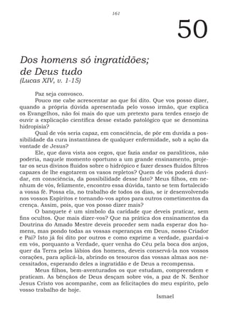161
50
Dos homens só ingratidões;
de Deus tudo
(Lucas XIV, v. 1-15)
Paz seja convosco.
Pouco me cabe acrescentar ao que foi dito. Que vos posso dizer,
quando a própria dúvida apresentada pelo vosso irmão, que explica
os Evangelhos, não foi mais do que um pretexto para terdes ensejo de
ouvir a explicação científica desse estado patológico que se denomina
hidropisia?
Qual de vós seria capaz, em consciência, de pôr em duvida a pos-
sibilidade da cura instantânea de qualquer enfermidade, sob a ação da
vontade de Jesus?
Ele, que dava vista aos cegos, que fazia andar os paralíticos, não
poderia, naquele momento oportuno a um grande ensinamento, proje-
tar os seus divinos fluidos sobre o hidrópico e fazer desses fluidos filtros
capazes de lhe esgotarem os vasos repletos? Quem de vós poderá duvi-
dar, em consciência, da possibilidade desse fato? Meus filhos, em ne-
nhum de vós, felizmente, encontro essa dúvida, tanto se tem fortalecido
a vossa fé. Possa ela, no trabalho de todos os dias, se ir desenvolvendo
nos vossos Espíritos e tornando-vos aptos para outros cometimentos da
crença. Assim, pois, que vos posso dizer mais?
O banquete é um símbolo da caridade que deveis praticar, sem
fins ocultos. Que mais dizer-vos? Que na prática dos ensinamentos da
Doutrina do Amado Mestre deveis proceder sem nada esperar dos ho-
mens, mas pondo todas as vossas esperanças em Deus, nosso Criador
e Pai? Isto já foi dito por outros e como exprime a verdade, guardai-o
em vós, porquanto a Verdade, quer venha do Céu pela boca dos anjos,
quer da Terra pelos lábios dos homens, deveis conservá-la nos vossos
corações, para aplicá-la, abrindo os tesouros das vossas almas aos ne-
cessitados, esperando deles a ingratidão e de Deus a recompensa.
Meus filhos, bem-aventurados os que estudam, compreendem e
praticam. As bênçãos de Deus desçam sobre vós, a paz de N. Senhor
Jesus Cristo vos acompanhe, com as felicitações do meu espírito, pelo
vosso trabalho de hoje.
							Ismael
 
