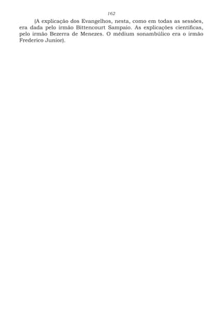 162
(A explicação dos Evangelhos, nesta, como em todas as sessões,
era dada pelo irmão Bittencourt Sampaio. As explicações científicas,
pelo irmão Bezerra de Menezes. O médium sonambúlico era o irmão
Frederico Junior).
 