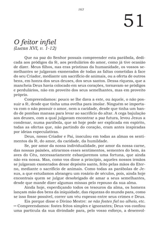 163
51
O feitor infiel
(Lucas XVI, v. 1-12)
Que na paz do Senhor possais compreender esta parábola, dedi-
cada aos pródigos da fé, aos perdulários do amor, como já tive ocasião
de dizer. Meus filhos, nas eras prístinas da humanidade, os vossos se-
melhantes se julgavam exonerados de todas as faltas cometidas à face
do seu Criador, mediante um sacrifício de animais, ou a oferta de outros
bens, em honra dos seus deuses, dos seus santos. Dessa riqueza, que a
mancheia Deus havia colocado em seus corações, tornavam-se pródigos
e perdulários, não em proveito dos seus semelhantes, mas em proveito
próprio.
Compreendamos: pouco se lhe dava a este, ou àquele, o não pos-
suir a fé, desde que tinha uma ovelha para imolar. Ninguém se importa-
va com o não possuir o amor, nem a caridade, desde que tinha um ban-
do de pombas mansas para levar ao sacrifício do altar. A cega bajulação
aos deuses, com a qual julgavam encontrar a paz futura, levou Jesus a
condenar, numa parábola, que só hoje pode ser explicada em espírito,
todas as ofertas que, não partindo do coração, eram antes inspiradas
por ideias especulativas.
Deus, nosso Criador e Pai, inoculou em todas as almas os senti-
mentos da fé, do amor, da caridade, da humildade.
Se, por amor da nossa individualidade, por amor da nossa carne,
das nossas paixões, atirarmos esses sentimentos, sementes do bem, às
aves do Céu, necessariamente esbanjaremos uma fortuna, que ainda
não era nossa. Mas, como vos disse a princípio, aqueles nossos irmãos
se julgavam exonerados desse depósito santo, feito pelas mãos do Eter-
no, mediante o sacrifício de animais. Como todas as parábolas de Je-
sus, a que estudamos abrangeu um rosário de séculos, pois, ainda hoje
encontrais quem se julgue desobrigado de amar a seus semelhantes,
desde que mande dizer algumas missas pelo repouso da sua alma.
Ainda hoje, esperdiçando todos os tesouros da alma, os homens
lançam mão dos bens da iniquidade, das riquezas do mundo para, como
se isso fosse possível, correr um véu espesso entre seus crimes e Deus.
Eis porque disse o Divino Mestre: se não fostes fiel no alheio, etc.
─ Compreendamos: fostes feitos simples e ignorantes; Deus vos confiou
uma partícula da sua divindade para, pelo vosso esforço, a desenvol-
 