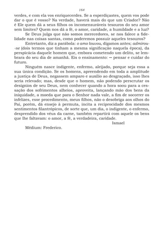 164
verdes, e com ela vos enriquecerdes. Se a esperdiçastes, quem vos pode
dar o que é vosso? Na verdade, haverá mais do que um Criador? Não
é Ele quem dá a seus filhos os incomensuráveis tesouros do seu amor
sem limites? Quem nos dá a fé, o amor, caridade, a humildade e a luz?
Se Deus julga que não somos merecedores, se nos falece a fide-
lidade nas coisas santas, como poderemos possuir aqueles tesouros?
Entretanto, diz a parábola: o amo louvou, digamos antes; admirou-
-se (dois termos que tinham a mesma significação naquela época), da
perspicácia daquele homem que, embora cometendo um delito, se lem-
brara do seu dia de amanhã. Eis o ensinamento: ─ pensar e cuidar do
futuro.
Ninguém nasce indigente, enfermo, aleijado, porque seja essa a
sua única condição. Se os homens, apreendendo em toda a amplitude
a justiça de Deus, negassem amparo e auxílio ao desgraçado, isso lhes
seria relevado; mas, desde que o homem, não podendo perscrutar os
desígnios de seu Deus, nem conhecer quando a hora soou para a ces-
sação dos sofrimentos alheios, aproveita, lançando mão dos bens da
iniquidade, a moeda que para o Senhor nada vale, a fim de socorrer os
infelizes, esse procedimento, meus filhos, não o desobriga aos olhos do
Pai, porém, dá ensejo à permuta, incita a reciprocidade dos mesmos
sentimentos filantrópicos, de sorte que, um dia, o indigente, o enfermo,
desprendido dos véus da carne, também repartirá com aquele os bens
que lhe faltavam: o amor, a fé, a verdadeira, caridade.
							Ismael
Médium: Frederico.
 