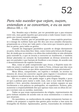 165
52
Para não suceder que vejam, ouçam,
entendam e se convertam, e eu os sare
(Mateus XIII, v. 15)
Paz. Bendito seja o Senhor, por ter permitido que a paz reinasse
entre nós, mau grado àqueles que procuram a todo transe trazer o des-
gosto aos vossos corações amigos.
Bendito o Senhor, por ter permitido que o vosso espírito penetras-
se o âmago da sublime lição que Ele deu aos seus amados discípulos,
preparando-os a levar por toda parte a boa nova que trouxera para to-
dos os povos, para todas as gentes.
Usando da linguagem parabólica quando se dirigia diretamente
ao povo, tinha Jesus dois fins: falar, como vistes pela leitura do Evange-
lho, de modo que os ouvidos e os olhos dos endurecidos se não abrissem
para entendê-lo, o que os levaria a converter-se inutilmente, e também
deixar plantadas no coração da humanidade as divinas sementes de
que era portador e que haviam de frutificar a seu tempo, de acordo com
o desenvolvimento do espírito humano.
Mas, como se pode compreender que Jesus, o Espírito mais ele-
vado em amor e caridade que tem vindo à Terra, evitasse que dos seus
ensinos beneficiassem os que deles aparentemente mais precisavam?
Meus filhos, compreender, em espírito e verdade, os receios ou
temores de Jesus em converter aquele povo ingrato é reconhecer uma
das maiores manifestações do seu Espírito misericordioso.
Ele era o amor e não podia negar a gota d’agua límpida e pura
ao que a pedisse para matar a sede; mas, com a sua visão de Espírito
perfeito e livre, percebia claramente o de que seriam capazes os que
recebessem a sua palavra no pedregulho, no espinheiro. Evitava, pois,
aumentar a responsabilidade dos que apenas viam com os olhos do cor-
po e ouviam com os ouvidos, materiais.
Todos os que eram representantes da religião, representantes do
povo tinham missões de acordo com os seus sentimentos e o meio em
que atuavam.
Os sacerdotes, os conhecedores do antigo testamento haviam re-
cebido a de preparar o espírito das gentes para receber a boa nova do
Evangelho do Senhor. Apaixonados, porém, transviados do verdadeiro
 