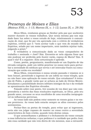 167
53
Presença de Moises e Elias
(Mateus XVII, v. 1-13; Marcos IX, v. 1-12; Lucas IX, v. 28-36)
Meus filhos, rendamos graças ao Senhor pela paz que soubestes
manter durante os vossos trabalhos. Que nessa mesma paz nos seja
dado fazer luz sobre o vosso estudo de hoje, relativamente à comuni-
cação de José, que foi por vós apreciada com o critério de verdadeiros
espíritas, critério que é: “nem aceitar tudo o que vem do mundo dos
Espíritos, selado por um nome importante, nem também rejeitar tudo,
julgando a priori.”
É verdadeira a comunicação dada ao vosso companheiro de
trabalho e assinada ─ José? Sim. Encontra-se nela alguma frase que
não pudesse ser proferida pelo ilustre varão, esposo de Maria? Sim. E
qual é ela? É a seguinte: Esta comunicação é apócrifa.
Como, porém, perguntareis, manifestando-se um Espírito de tão
elevada categoria, pode um infeliz penetrar no nosso meio para pertur-
bar a serenidade do médium que servia e até intercalar frases na comu-
nicação que então era recebida?
Meus filhos, remontemos à nossa sessão passada e vejamos se o
bom Ismael, permitindo o ingresso de um infeliz no vosso templo, quis
ou não fazer uma aplicação do vosso estudo. Que estudamos? A tenta-
ção de Pedro, o grande varão que se achava ao lado do Divino Mestre.
Estudamos a possibilidade desses infelizes inimigos da luz e da verdade
se aproximarem dos Espíritos elevados.
Falando sobre esse ponto, tive ocasião de vos dizer que não com-
preenderia o mérito das boas resoluções espirituais, se Deus, pelo seu
grande amor, cercasse os seus escolhidos de uma muralha inexpugná-
vel às influencias perversas.
Ao vosso lado não podem estar somente os vossos guias e os vos-
sos protetores. Ao vosso lado estarão sempre os afins convosco pelos
sentimentos.
Fechar-lhes as portas do templo, para evitar que aí ingressem,
seria não vos julgar capazes de manter no vosso centro a serenidade
característica do bom cristão, quando trata destas coisas.
O que aconselhamos e pedimos é o fechamento do vosso coração
a essa influências nefastas; o que pedimos é a caridade que pediu José;
não essa caridade que não vem direta de vós mesmos, mas a extraordi-
 