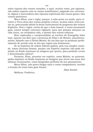 168
nária riqueza dos vossos corações, a qual, muitas vezes, por egoísmo,
não sabeis repartir com os vossos semelhantes, julgando-vos, entretan-
to, dignos e merecedores das riquezas espirituais dos vossos guias e dos
vossos protetores.
Meus filhos, orai e vigiai, porque, à mão posta no arado, para re-
volver a Terra dura dos vossos próprios crimes, muitas mãos virão jun-
tar-se, procurando afastá-la desse instrumento de progresso dos vossos
Espíritos. Orai e vigiai, certos de que o bom Ismael, o vosso incansável
guia, estará sempre convosco vigilante, para que possais alcançar na
vida única, na verdadeira vida, o prêmio dos vossos esforços.
Bem explicados e compreendidos os trechos do Evangelho lidos
hoje, apenas vos direi que a presença de Elias e de Moisés, simultanea-
mente, falando com o Divino Mestre, foi um fato que se produziu perfei-
tamente de acordo com as leis que regem tais fenômenos.
Se os Espíritos de ordem inferior podem, pela sua simples vonta-
de, tomar diversas formas, porque um Espírito superior não pode im-
primir no fluido luminoso as imagens que queira, para produzir certos
e determinados efeitos?
Portanto, Elias, presente em espírito, como Moisés, se quisesse,
podia imprimir no fluido luminoso as imagens que tivera nas suas três
últimas encarnações, como fotografias perfeitas do seu pensamento.
Meus filhos, não quero fatigar mais o vosso companheiro, recebei
a benção do vosso bom guia Ismael.
							Allan Kardec
Médium: Frederico.
 