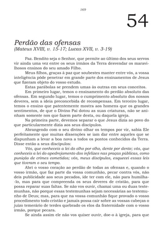 169
54
Perdão das ofensas
(Mateus XVIII, v. 15-17; Lucas XVII, v. 3-19)
Paz. Bendito seja o Senhor, que permite ao último dos seus servos
vir ainda uma vez entre os seus irmãos da Terra desvendar os maravi-
lhosos ensinos do seu amado Filho.
Meus filhos, graças à paz que soubestes manter entre vós, a vossa
inteligência pôde penetrar em grande parte dos ensinamentos de Jesus
que fizeram objeto do vosso estudo.
Estas parábolas se prendem umas às outras em seus conceitos.
Em primeiro lugar, temos o ensinamento do perdão absoluto das
ofensas. Em segundo lugar, temos o cumprimento absoluto dos nossos
deveres, sem a ideia preconcebida de recompensas. Em terceiro lugar,
temos o ensino que patentemente mostra aos homens que os grandes
sentimentos, de que o Divino Pai dotou as suas criaturas, não se ani-
nham somente nos que fazem parte desta, ou daquela igreja.
Na primeira parte, devemos separar o que Jesus dizia ao povo do
que particularmente dizia aos seus discípulos.
Abrangendo com o seu divino olhar os tempos por vir, sabia Ele
perfeitamente que muitas dissenções se iam dar entre aqueles que se
dispunham a levar a boa nova a todos os pontos conhecidos da Terra.
Disse então a seus discípulos:
Vós, que conheceis a lei do olho por olho, dente por dente; vós, que
conheceis a lei do apedrejamento dos infelizes nas praças públicas, como
punição de crimes cometidos; vós, meus discípulos, esquecei essas leis
que tiveram o seu tempo.
Abri o vosso coração ao perdão de todas as ofensas e, quando o
vosso irmão, que faz parte da vossa comunhão, pecar contra vós, não
deis publicidade aos seus pecados, ide ter com ele, não para humilha-
-lo, mas para que compreenda os seus deveres de cristão, para que
possa reparar suas faltas. Se não vos ouvir, chamai uma ou duas teste-
munhas, não porque essas testemunhas sejam necessárias ao testemu-
nho de Deus; mas, para que na vossa comunhão fique provado o vosso
procedimento todo cristão e jamais possa cair sobre as vossas cabeças o
juízo temerário de terdes quebrado os elos da fraternidade com o vosso
irmão, porque pecara.
Se ainda assim ele não vos quiser ouvir, doe-o à igreja, para que
 