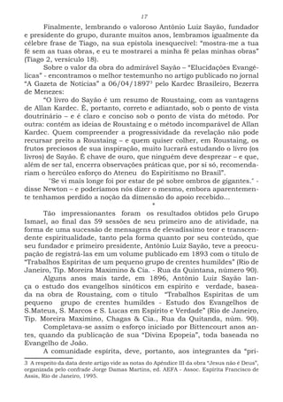17
Finalmente, lembrando o valoroso Antônio Luiz Sayão, fundador
e presidente do grupo, durante muitos anos, lembramos igualmente da
célebre frase de Tiago, na sua epístola inesquecível: “mostra-me a tua
fé sem as tuas obras, e eu te mostrarei a minha fé pelas minhas obras”
(Tiago 2, versículo 18).
Sobre o valor da obra do admirável Sayão – “Elucidações Evangé-
licas” - encontramos o melhor testemunho no artigo publicado no jornal
“A Gazeta de Notícias” a 06/04/18973
pelo Kardec Brasileiro, Bezerra
de Menezes:
“O livro do Sayão é um resumo de Roustaing, com as vantagens
de Allan Kardec. É, portanto, correto e adiantado, sob o ponto de vista
doutrinário – e é claro e conciso sob o ponto de vista do método. Por
outra: contém as ideias de Roustaing e o método incomparável de Allan
Kardec. Quem compreender a progressividade da revelação não pode
recursar preito a Roustaing – e quem quiser colher, em Roustaing, os
frutos preciosos de sua inspiração, muito lucrará estudando o livro (os
livros) de Sayão. É chave de ouro, que ninguém deve desprezar – e que,
além de ser tal, encerra observações práticas que, por sí só, recomenda-
riam o hercúleo esforço do Ateneu do Espiritismo no Brasil”.
	 "Se vi mais longe foi por estar de pé sobre ombros de gigantes." -
disse Newton – e poderíamos nós dizer o mesmo, embora aparentemen-
te tenhamos perdido a noção da dimensão do apoio recebido...
	*
Tão impressionantes foram os resultados obtidos pelo Grupo
Ismael, ao final das 59 sessões de seu primeiro ano de atividade, na
forma de uma sucessão de mensagens de elevadíssimo teor e transcen-
dente espiritualidade, tanto pela forma quanto por seu conteúdo, que
seu fundador e primeiro presidente, Antônio Luiz Sayão, teve a preocu-
pação de registrá-las em um volume publicado em 1893 com o título de
“Trabalhos Espíritas de um pequeno grupo de crentes humildes” (Rio de
Janeiro, Tip. Moreira Maximino & Cia. - Rua da Quintana, número 90).
Alguns anos mais tarde, em 1896, Antônio Luiz Sayão lan-
ça o estudo dos evangelhos sinóticos em espírito e verdade, basea-
da na obra de Roustaing, com o título “Trabalhos Espíritas de um
pequeno grupo de crentes humildes - Estudo dos Evangelhos de
S.Mateus, S. Marcos e S. Lucas em Espírito e Verdade” (Rio de Janeiro,
Tip. Moreira Maximino, Chagas & Cia., Rua da Quitanda, núm. 90).
Completava-se assim o esforço iniciado por Bittencourt anos an-
tes, quando da publicação de sua “Divina Epopeia”, toda baseada no
Evangelho de João.
A comunidade espírita, deve, portanto, aos integrantes da “pri-
3 A respeito da data deste artigo vide as notas do Apêndice III da obra “Jesus não é Deus”,
organizada pelo confrade Jorge Damas Martins, ed. AEFA - Assoc. Espírita Francisco de
Assis, Rio de Janeiro, 1995.
 