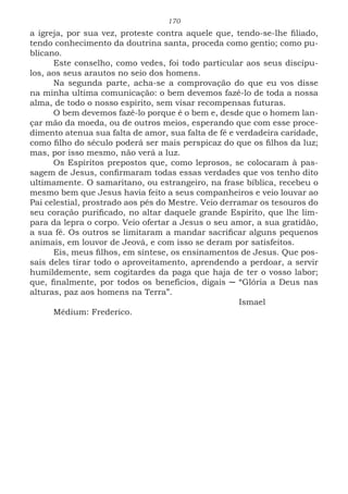 170
a igreja, por sua vez, proteste contra aquele que, tendo-se-lhe filiado,
tendo conhecimento da doutrina santa, proceda como gentio; como pu-
blicano.
Este conselho, como vedes, foi todo particular aos seus discípu-
los, aos seus arautos no seio dos homens.
Na segunda parte, acha-se a comprovação do que eu vos disse
na minha ultima comunicação: o bem devemos fazê-lo de toda a nossa
alma, de todo o nosso espírito, sem visar recompensas futuras.
O bem devemos fazê-lo porque é o bem e, desde que o homem lan-
çar mão da moeda, ou de outros meios, esperando que com esse proce-
dimento atenua sua falta de amor, sua falta de fé e verdadeira caridade,
como filho do século poderá ser mais perspicaz do que os filhos da luz;
mas, por isso mesmo, não verá a luz.
Os Espíritos prepostos que, como leprosos, se colocaram à pas-
sagem de Jesus, confirmaram todas essas verdades que vos tenho dito
ultimamente. O samaritano, ou estrangeiro, na frase bíblica, recebeu o
mesmo bem que Jesus havia feito a seus companheiros e veio louvar ao
Pai celestial, prostrado aos pés do Mestre. Veio derramar os tesouros do
seu coração purificado, no altar daquele grande Espírito, que lhe lim-
para da lepra o corpo. Veio ofertar a Jesus o seu amor, a sua gratidão,
a sua fé. Os outros se limitaram a mandar sacrificar alguns pequenos
animais, em louvor de Jeová, e com isso se deram por satisfeitos.
Eis, meus filhos, em síntese, os ensinamentos de Jesus. Que pos-
sais deles tirar todo o aproveitamento, aprendendo a perdoar, a servir
humildemente, sem cogitardes da paga que haja de ter o vosso labor;
que, finalmente, por todos os benefícios, digais ─ “Glória a Deus nas
alturas, paz aos homens na Terra”.
							Ismael
Médium: Frederico.
 