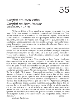 171
55
Confiai em meu Filho
Confiai no Bom Pastor
(Mateus XIX, v. 13-15)
Filhinhos, Glória a Deus nas alturas, paz aos homens de boa von-
tade. Deixai vir a mim os pequeninos, porque de tais é o reino dos Céus.
Assim falava Jesus, acariciando no seu bondoso regaço, a nós outros,
as criancinhas. Lembrando-vos essa passagem da vida do nosso Mes-
tre, venho, em nome da Virgem, sua Mãe, pedir-vos que, imitando-o, me
recebais no vosso carinhoso seio, recebendo assim os suaves eflúvios do
amor dos Anjos, concentrados no coração da Rainha dos Céus, e rece-
bendo as minhas flores.
Lembrai-vos de que, em tempos idos, quando assoberbavam os
vossos dias as tristezas e aflições, Ela vos prometeu proteção e amparo,
porque éreis discípulos do seu Filho. De lá de sua Glória, ouvindo os
vossos íntimos gemidos, de envolta com as vossas preces, boa e meiga,
mandou que eu vos dissesse.:
“Filhos, confiai em meu Filho; confiai no Bom Pastor. Nenhuma
das suas ovelhas será perdida, malgrado à vontade de outros. Onde
está a vossa esperança nas suas promessas? Onde está a fortaleza da
vossa fé, para resistir aos embates da luta que abristes em seu nome
contra o reino das trevas? Filhinhos, levantai os vossos Espíritos, tende
confiança no vosso amado Mestre, meu amado Filho, porque Ele é a luz,
Ele é a verdade, Ele é o amor. Como poderão as dores entibiar os vossos
passos, enfraquecer o vosso espírito? Lembrai-vos das minhas dores,
das minhas amarguras, quando Ele, arrastado pela mão dos homens,
levava sobre seus ombros todo o peso dos vossos pecados. Lembrai-vos
da cruz dos martírios provados por amor de vós. Aprendei na tragédia
dessas profundas dores a serdes humildes, resignados diante das pe-
quenas dores. Meus filhinhos, o meu maior júbilo, na glória, consiste
em ver-vos seguros no carreiro do bem. Meus olhos, constantemente
postos em vós, procuram iluminar as vossas almas, iluminar o caminho
que vos há de conduzir ao reino dos que são como as crianças, ao reino
dos simples e puros. Deus vos abençoe. Deu vos proteja e meu Filho vos
ilumine.” 							Celina
Médium: Frederico.
 