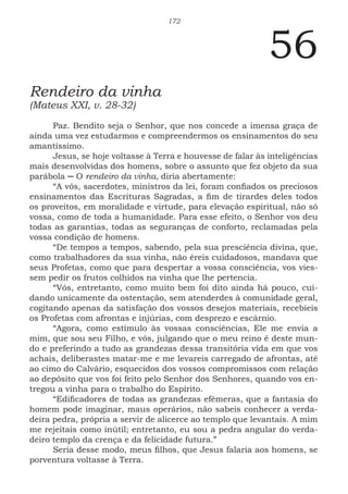 172
56
Rendeiro da vinha
(Mateus XXI, v. 28-32)
Paz. Bendito seja o Senhor, que nos concede a imensa graça de
ainda uma vez estudarmos e compreendermos os ensinamentos do seu
amantíssimo.
Jesus, se hoje voltasse à Terra e houvesse de falar às inteligências
mais desenvolvidas dos homens, sobre o assunto que fez objeto da sua
parábola ─ O rendeiro da vinha, diria abertamente:
“A vós, sacerdotes, ministros da lei, foram confiados os preciosos
ensinamentos das Escrituras Sagradas, a fim de tirardes deles todos
os proveitos, em moralidade e virtude, para elevação espiritual, não só
vossa, como de toda a humanidade. Para esse efeito, o Senhor vos deu
todas as garantias, todas as seguranças de conforto, reclamadas pela
vossa condição de homens.
“De tempos a tempos, sabendo, pela sua presciência divina, que,
como trabalhadores da sua vinha, não éreis cuidadosos, mandava que
seus Profetas, como que para despertar a vossa consciência, vos vies-
sem pedir os frutos colhidos na vinha que lhe pertencia.
“Vós, entretanto, como muito bem foi dito ainda há pouco, cui-
dando unicamente da ostentação, sem atenderdes à comunidade geral,
cogitando apenas da satisfação dos vossos desejos materiais, recebíeis
os Profetas com afrontas e injúrias, com desprezo e escárnio.
“Agora, como estímulo às vossas consciências, Ele me envia a
mim, que sou seu Filho, e vós, julgando que o meu reino é deste mun-
do e preferindo a tudo as grandezas dessa transitória vida em que vos
achais, deliberastes matar-me e me levareis carregado de afrontas, até
ao cimo do Calvário, esquecidos dos vossos compromissos com relação
ao depósito que vos foi feito pelo Senhor dos Senhores, quando vos en-
tregou a vinha para o trabalho do Espírito.
“Edificadores de todas as grandezas efêmeras, que a fantasia do
homem pode imaginar, maus operários, não sabeis conhecer a verda-
deira pedra, própria a servir de alicerce ao templo que levantais. A mim
me rejeitais como inútil; entretanto, eu sou a pedra angular do verda-
deiro templo da crença e da felicidade futura.”
Seria desse modo, meus filhos, que Jesus falaria aos homens, se
porventura voltasse à Terra.
 