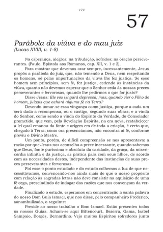 174
57
Parábola da viúva e do mau juiz
(Lucas XVIII, v. 1-8)
Na esperança, alegres; na tribulação, sofridos; na oração perseve-
rantes. (Paulo, Epístola aos Romanos, cap. XII, v. 1 e 2).
Para mostrar que devemos orar sempre, incessantemente, Jesus
propôs a parábola do juiz, que, não temendo a Deus, nem respeitando
os homens, só pelas importunações da viúva lhe fez justiça. Se esse
homem sem princípios, sem fé, fez justiça, cedendo às instâncias da
viúva, quanto não devemos esperar que o Senhor ceda às nossas preces
perseverantes e fervorosas, quando lhe pedirmos o que for justo?
Disse Jesus: Ele vos vingará depressa; mas, quando vier o Filho do
homem, julgais que achará alguma fé na Terra?
Devendo tomar-se essa vingança como justiça, porque a cada um
será dada a recompensa, ou o castigo, segundo suas obras; e a vinda
do Senhor, como sendo a vinda do Espírito da Verdade, do Consolador
prometido, que vem, pela Revelação Espírita, na era nova, restabelecer
a lei qual emanou da fonte e origem em de toda a criação, é certo que,
chegado à Terra, como ora presenciamos, não encontra aí fé, conforme
previu o Divino Mestre.
Um ponto, porém, de difícil compreensão se nos apresentava: a
razão por que Jesus nos aconselha a prece incessante, quando sabemos
que Deus, fonte puríssima e absoluta da caridade, da graça, da miseri-
córdia infinita e da justiça, as pratica para com seus filhos, de acordo
com as necessidades destes, independente das instâncias de suas pre-
ces perseverantes e fervorosas.
Foi esse o ponto estudado e do estudo colhemos a luz de que ne-
cessitávamos, convencendo-nos ainda mais de que o nosso propósito
com relação às sagradas letras não deve consistir na aquisição de uma
fé cega, prescindindo de indagar das razões que nos convençam da ver-
dade.
Finalizado o estudo, esperamos em concentração a santa palavra
do nosso Bom Guia Ismael, que nos disse, pelo companheiro Frederico,
sonambulizado, o seguinte:
Preside ao nosso trabalho o Bom Ismael. Estão presentes todos
os nossos Guias. Acham-se aqui Bittencourt, Bezerra, Gama, Isabel
Sampaio, Borges, Bernardino. Vejo muitos Espíritos sofredores junto
 