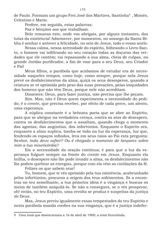 175
de Paulo. Formam um grupo Frei José dos Mártires, Santinha94
, Moisés,
Celestino e Mario.
Profere, em seguida, estas palavras:
Paz e bênçãos aos que trabalham.
Belo remanso este, onde vos abrigais, por alguns instantes, das
lutas da existência! Adormecer, por momentos, no sossego da Santa Bí-
blia é sonhar e antever a felicidade, no seio de Jesus, todo o vosso anelo.
Nessa calma, nessa serenidade do espírito, folheando o Livro San-
to, o homem vai infiltrando no seu coração todas as doçuras das ver-
dades que ele contém; vai repassando a sua alma, cheia de culpas, no
grande Jordão purificador, a fim de voar para o seu Deus, seu Criador
e Pai!
Meus filhos, a parábola que acabamos de estudar era de neces-
sidade naqueles tempos, como hoje, como sempre, porque nela Jesus
prevê os desfalecimentos da alma, quiçá os seus desesperos, quando a
criatura se vê oprimida pelo peso das suas provações, pelas iniquidades
dos homens que não têm Deus, porque nele não acreditam.
Dissestes: Deus, para fazer justiça, não precisa que lhe peçam.
Sim. Mas, não é Deus quem experimenta a necessidade do pedi-
do; é o crente, que precisa receber, por efeito de cada prece, um alento,
uma esperança.
A súplica constante é a brônzea porta que se abre ao Espírito,
para que se abrigue na verdadeira crença, contra os atos de desespero,
contra os desfalecimentos que o assaltam, quando chega o momento
das agonias, das angústias, dos infortúnios. Enquanto o Espírito ora,
enquanto a alma suplica, banha-se toda na luz da esperança, luz que,
fendendo os espaços infindos, leva em seus raios ao Pai esta pergunta:
Senhor, inda devo sofrer? Ou é chegado o momento de lançares sobre
mim a tua misericórdia?
Eis a necessidade da oração contínua; é para que a luz da es-
perança fulgure sempre na fronte do crente em Jesus. Enquanto ela
brilha, o desespero não lhe pode invadir a alma, os desfalecimentos não
lhe podem quebrar as energias, porque com ela vêm as cintilações da fé.
Felizes os que sabem orar!
Tu, homem, que te vês oprimido pela tua existência, acabrunhado
pelos infortúnios, procuras a origem dos teus sofrimentos. Se a encon-
tras no teu semelhante, a tua primeira ideia é a vingança e buscas os
meios de também aniquilá-lo. Se não o consegues, se o vês prosperar,
oh! então, no teu Espírito, uma revolta se produz e suspeitas da justiça
de Deus.
Mas, Jesus previu igualmente essas tempestades do teu Espírito e
nesta parábola manda confies na sua vingança, que é a justiça indefec-
9 Uma irmã que desencarnara a 16 de abril de 1900; a irmã Durcelinda.
 
