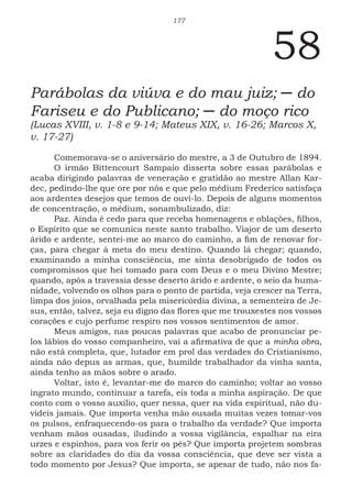177
58
Parábolas da viúva e do mau juiz; ─ do
Fariseu e do Publicano; ─ do moço rico
(Lucas XVIII, v. 1-8 e 9-14; Mateus XIX, v. 16-26; Marcos X,
v. 17-27)
Comemorava-se o aniversário do mestre, a 3 de Outubro de 1894.
O irmão Bittencourt Sampaio disserta sobre essas parábolas e
acaba dirigindo palavras de veneração e gratidão ao mestre Allan Kar-
dec, pedindo-lhe que ore por nós e que pelo médium Frederico satisfaça
aos ardentes desejos que temos de ouvi-lo. Depois de alguns momentos
de concentração, o médium, sonambulizado, diz:
Paz. Ainda é cedo para que receba homenagens e oblações, filhos,
o Espírito que se comunica neste santo trabalho. Viajor de um deserto
árido e ardente, sentei-me ao marco do caminho, a fim de renovar for-
ças, para chegar à meta do meu destino. Quando lá chegar; quando,
examinando a minha consciência, me sinta desobrigado de todos os
compromissos que hei tomado para com Deus e o meu Divino Mestre;
quando, após a travessia desse deserto árido e ardente, o seio da huma-
nidade, volvendo os olhos para o ponto de partida, veja crescer na Terra,
limpa dos joios, orvalhada pela misericórdia divina, a sementeira de Je-
sus, então, talvez, seja eu digno das flores que me trouxestes nos vossos
corações e cujo perfume respiro nos vossos sentimentos de amor.
Meus amigos, nas poucas palavras que acabo de pronunciar pe-
los lábios do vosso companheiro, vai a afirmativa de que a minha obra,
não está completa, que, lutador em prol das verdades do Cristianismo,
ainda não depus as armas, que, humilde trabalhador da vinha santa,
ainda tenho as mãos sobre o arado.
Voltar, isto é, levantar-me do marco do caminho; voltar ao vosso
ingrato mundo, continuar a tarefa, eis toda a minha aspiração. De que
conto com o vosso auxilio, quer nessa, quer na vida espiritual, não du-
videis jamais. Que importa venha mão ousada muitas vezes tomar-vos
os pulsos, enfraquecendo-os para o trabalho da verdade? Que importa
venham mãos ousadas, iludindo a vossa vigilância, espalhar na eira
urzes e espinhos, para vos ferir os pés? Que importa projetem sombras
sobre as claridades do dia da vossa consciência, que deve ser vista a
todo momento por Jesus? Que importa, se apesar de tudo, não nos fa-
 
