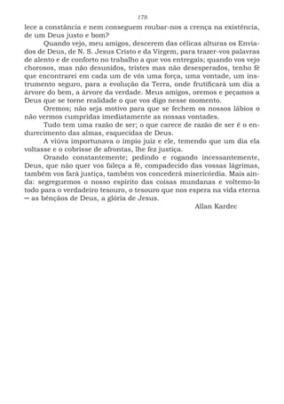 178
lece a constância e nem conseguem roubar-nos a crença na existência,
de um Deus justo e bom?
Quando vejo, meu amigos, descerem das célicas alturas os Envia-
dos de Deus, de N. S. Jesus Cristo e da Virgem, para trazer-vos palavras
de alento e de conforto no trabalho a que vos entregais; quando vos vejo
chorosos, mas não desunidos, tristes mas não desesperados, tenho fé
que encontrarei em cada um de vós uma força, uma vontade, um ins-
trumento seguro, para a evolução da Terra, onde frutificará um dia a
árvore do bem, a árvore da verdade. Meus amigos, oremos e peçamos a
Deus que se torne realidade o que vos digo nesse momento.
Oremos; não seja motivo para que se fechem os nossos lábios o
não vermos cumpridas imediatamente as nossas vontades.
Tudo tem uma razão de ser; o que carece de razão de ser é o en-
durecimento das almas, esquecidas de Deus.
A viúva importunava o ímpio juiz e ele, temendo que um dia ela
voltasse e o cobrisse de afrontas, lhe fez justiça.
Orando constantemente; pedindo e rogando incessantemente,
Deus, que não quer vos faleça a fé, compadecido das vossas lágrimas,
também vos fará justiça, também vos concederá misericórdia. Mais ain-
da: segreguemos o nosso espírito das coisas mundanas e voltemo-lo
todo para o verdadeiro tesouro, o tesouro que nos espera na vida eterna
─ as bênçãos de Deus, a glória de Jesus.
							Allan Kardec
 