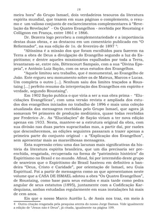 18
meira hora” do Grupo Ismael, dois verdadeiros tesouros da literatura
espírita mundial, que trazem em suas páginas o complemento, o resu-
mo e um valioso conjunto de esclarecimentos complementares à “Reve-
lação da Revelação” - Os Quatro Evangelhos - recebida por Roustaing e
Collignon em França, entre 1861 e 1866.
Dr. Bezerra logo percebeu a complementariedade e a importância
destas duas obras, e as destacou em um comentário publicado em “O
Reformador”, na sua edição de 1o. de fevereiro de 1897 4
:
“Altíssima é a missão dos que foram escolhidos para fazerem na
Terra a obra de Deus a divulgação do Evangelho segundo a luz do Es-
piritismo; e dentre aqueles missionários espalhados por toda a Terra,
levantaram-se, entre nós, Bittencourt Sampaio, com a sua “Divina Epo-
peia”, e Antônio Luiz Sayão, com os seus estudos dos Evangelhos.
“Aquele limitou seu trabalho, que é monumental, ao Evangelho de
João. Este ergueu seu monumento sobre os de Mateus, Marcos e Lucas.
Um completa o outro [...]. Nenhum saiu dos limites traçados a Rous-
taing [...] perfeito resumo da interpretação dos Evangelhos em espírito e
verdade, segundo Roustaing”.
Em 1902 Sayão publica o que viria a ser a sua obra prima - “Elu-
cidações Evangélicas”, com uma versão revista e ampliada dos estu-
dos dos evangelhos iniciados no trabalho de 1896 e mais uma coleção
atualizada das mensagens recebidas pelo Grupo Ismael, que agora já
somavam 94 primores de produção mediúnica, quase todas recebidas
por Frederico Jr.. As “Elucidações” de Sayão viriam a ter nova edição
apenas em 1933. Nesta, manteve-se a estrutura original da obra, com
sua divisão nas duas partes supracitadas mas, a partir daí, por razões
que desconhecemos, as edições seguintes passaram a trazer apenas a
primeira parte do conjunto original - a “Explicação dos Evangelhos”,
sem apresentar mais as maravilhosas mensagens.
Esta supressão criou uma das lacunas mais significativas da his-
tória da literatura espírita brasileira, que um dia precisaria ser pre-
enchida, resgatada, recuperada na forma de “patrimônio histórico” do
Espiritismo no Brasil e no mundo. Afinal, foi por intermédio deste grupo
de seareiros que o Espiritismo do Brasil hasteou em definitivo a ban-
deira “Deus, Cristo e Caridade”, por orientação de Ismael, seu Guia
Espiritual. Foi a partir de mensagens como as que apresentamos neste
volume que a CASA DE ISMAEL adotou a obra “Os Quatro Evangelhos”,
de Roustaing, como base para seus estudos e mais tarde como pedra
angular de seus estatutos (1895), juntamente com a Codificação Kar-
dequiana, ambas estudadas regularmente em suas instalações há mais
de cem anos.
Eis que o nosso Marco Aurélio L. de Assis nos traz, em meio à
4 Outra citação resgatada pela pesquisa atenta do nosso Jorge Damas. Vide igualmente
a edição de “Jesus não é Deus”, já citada, igualmente na página 109.
 