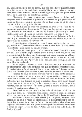 180
ca, aos do presente e aos do porvir, que não pode haver riquezas, onde
há misérias; que não pode haver tranquilidade, onde existe a dor; que
não pode haver sorrisos, onde existem lágrimas; que não pode haver
hinos de alegria onde se escutam gemidos.
Dissestes, há pouco, bem ouvimos: as aves fazem os ninhos, tudo
dispõem para a primavera e guardam o sustento de que precisarão no
inverno. Dissestes, bem o ouvimos: não se deve tomar ao pé da letra o
ensino de Jesus, porque há abusos.
Meus filhinhos, as aves não plantam, as aves vivem. Feliz do ho-
mem que, verdadeiro discípulo de N. S. Jesus Cristo, entregue aos vai-
véns do seu penoso destino, vive isento dessas cogitações que, tendo
justificação para o homem do mundo, nenhuma tem para Deus.
Há abusos. Mas, quais são os tesouros que embelezam o Espíri-
to? De que riquezas, de que adornos pode cobrir-se a criatura, a fim de
apresentar-se diante do seu Criador?
Tu, que ignoras o Evangelho, vens, à sombra de uma fingida cren-
ça, buscar-me. Que queres de mim? Os meus tesouros? Leva-os; deixa-
-me intacto o meu amor e a minha crença.
Tens muitos panos para cobrir a tua nudez e vens buscar a minha
túnica? Leva a minha capa, porém, deixa intacta a minha fé, que é todo
o tesouro da minha alma, que é a riqueza que posso apresentar a Deus.
Meus filhinhos, a linguagem da Terra não se presta à expressão
do nosso pensamento. Aproveitá-la-ei o melhor que possa, para vos dar
uma ideia da realidade.
Sempre que assistimos ao estudo deste ensino de N. S Jesus Cris-
to, observamos uma certa confusão nos que meditam sobre estas coisas.
É preciso não confundir a previdência com o egoísmo. O homem, assim
como tem deveres para com Deus, tem deveres para com a sociedade.
Receber de Deus os meios de subsistência e, previdente, procurar,
por uma economia sensata, amenizar as agruras da existência na ve-
lhice, não é condenável. Porém, fazer do seu tesouro efêmero um ídolo;
substituir por um bezerro de ouro o Criador, Deus, para quem devem
estar voltadas todas as atenções da criatura, cumprir todos os manda-
mentos, mas enclausurar-se no seu egoísmo e faltar à caridade, não é
cristão, é, portanto, condenável.
Examinai as vossas consciências; colocai-vos nas condições da-
quele que pediu a Jesus meios de salvação; observai o ambiente em que
viveis; suponde que vos achais diante do Divino Mestre. Pergunto-vos:
Se a vossa consciência vos dissesse que cumpríeis, todos os man-
damentos da lei e o vosso lar apresentasse o deslumbramento dos so-
lares dos grandes Senhores da Terra, não vos rolaria dos olhos uma
lágrima? Não escutaríeis um gemido de angustia? Não vos atordoariam
a alma as imprecações da fome? Achar-vos-íeis à vontade diante do
Divino Mestre?
 