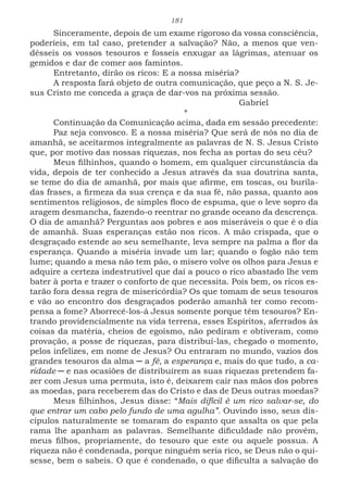 181
Sinceramente, depois de um exame rigoroso da vossa consciência,
poderíeis, em tal caso, pretender a salvação? Não, a menos que ven-
dêsseis os vossos tesouros e fosseis enxugar as lágrimas, atenuar os
gemidos e dar de comer aos famintos.
Entretanto, dirão os ricos: E a nossa miséria?
A resposta fará objeto de outra comunicação, que peço a N. S. Je-
sus Cristo me conceda a graça de dar-vos na próxima sessão.
							Gabriel
*
Continuação da Comunicação acima, dada em sessão precedente:
Paz seja convosco. E a nossa miséria? Que será de nós no dia de
amanhã, se aceitarmos integralmente as palavras de N. S. Jesus Cristo
que, por motivo das nossas riquezas, nos fecha as portas do seu céu?
Meus filhinhos, quando o homem, em qualquer circunstância da
vida, depois de ter conhecido a Jesus através da sua doutrina santa,
se teme do dia de amanhã, por mais que afirme, em toscas, ou burila-
das frases, a firmeza da sua crença e da sua fé, não passa, quanto aos
sentimentos religiosos, de simples floco de espuma, que o leve sopro da
aragem desmancha, fazendo-o reentrar no grande oceano da descrença.
O dia de amanhã? Perguntas aos pobres e aos miseráveis o que é o dia
de amanhã. Suas esperanças estão nos ricos. A mão crispada, que o
desgraçado estende ao seu semelhante, leva sempre na palma a flor da
esperança. Quando a miséria invade um lar; quando o fogão não tem
lume; quando a mesa não tem pão, o mísero volve os olhos para Jesus e
adquire a certeza indestrutível que daí a pouco o rico abastado lhe vem
bater à porta e trazer o conforto de que necessita. Pois bem, os ricos es-
tarão fora dessa regra de misericórdia? Os que tomam de seus tesouros
e vão ao encontro dos desgraçados poderão amanhã ter como recom-
pensa a fome? Aborrecê-los-á Jesus somente porque têm tesouros? En-
trando providencialmente na vida terrena, esses Espíritos, aferrados às
coisas da matéria, cheios de egoísmo, não pediram e obtiveram, como
provação, a posse de riquezas, para distribuí-las, chegado o momento,
pelos infelizes, em nome de Jesus? Ou entraram no mundo, vazios dos
grandes tesouros da alma ─ a fé, a esperança e, mais do que tudo, a ca-
ridade ─ e nas ocasiões de distribuírem as suas riquezas pretendem fa-
zer com Jesus uma permuta, isto é, deixarem cair nas mãos dos pobres
as moedas, para receberem das do Cristo e das de Deus outras moedas?
Meus filhinhos, Jesus disse: “Mais difícil é um rico salvar-se, do
que entrar um cabo pelo fundo de uma agulha”. Ouvindo isso, seus dis-
cípulos naturalmente se tomaram do espanto que assalta os que pela
rama lhe apanham as palavras. Semelhante dificuldade não provém,
meus filhos, propriamente, do tesouro que este ou aquele possua. A
riqueza não é condenada, porque ninguém seria rico, se Deus não o qui-
sesse, bem o sabeis. O que é condenado, o que dificulta a salvação do
 