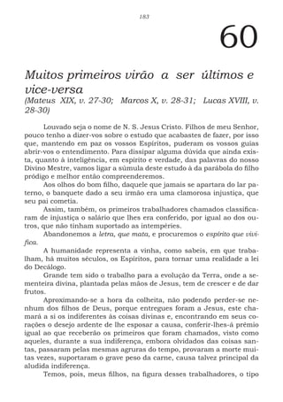 183
60
Muitos primeiros virão a ser últimos e
vice-versa
(Mateus XIX, v. 27-30; Marcos X, v. 28-31; Lucas XVIII, v.
28-30)
Louvado seja o nome de N. S. Jesus Cristo. Filhos de meu Senhor,
pouco tenho a dizer-vos sobre o estudo que acabastes de fazer, por isso
que, mantendo em paz os vossos Espíritos, puderam os vossos guias
abrir-vos o entendimento. Para dissipar alguma dúvida que ainda exis-
ta, quanto à inteligência, em espírito e verdade, das palavras do nosso
Divino Mestre, vamos ligar a súmula deste estudo à da parábola do filho
pródigo e melhor então compreenderemos.
Aos olhos do bom filho, daquele que jamais se apartara do lar pa-
terno, o banquete dado a seu irmão era uma clamorosa injustiça, que
seu pai cometia.
Assim, também, os primeiros trabalhadores chamados classifica-
ram de injustiça o salário que lhes era conferido, por igual ao dos ou-
tros, que não tinham suportado as intempéries.
Abandonemos a letra, que mata, e procuremos o espírito que vivi-
fica.
A humanidade representa a vinha, como sabeis, em que traba-
lham, há muitos séculos, os Espíritos, para tornar uma realidade a lei
do Decálogo.
Grande tem sido o trabalho para a evolução da Terra, onde a se-
menteira divina, plantada pelas mãos de Jesus, tem de crescer e de dar
frutos.
Aproximando-se a hora da colheita, não podendo perder-se ne-
nhum dos filhos de Deus, porque entregues foram a Jesus, este cha-
mará a si os indiferentes às coisas divinas e, encontrando em seus co-
rações o desejo ardente de lhe esposar a causa, conferir-lhes-á prêmio
igual ao que receberão os primeiros que foram chamados, visto como
aqueles, durante a sua indiferença, embora olvidados das coisas san-
tas, passaram pelas mesmas agruras do tempo, provaram a morte mui-
tas vezes, suportaram o grave peso da carne, causa talvez principal da
aludida indiferença.
Temos, pois, meus filhos, na figura desses trabalhadores, o tipo
 