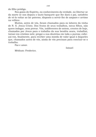 184
do filho pródigo.
Nos gozos do Espírito, no conhecimento da verdade, no libertar-se
da morte se nos depara o lauto banquete que lhe dará o pai, satisfeito
de vê-lo voltar ao lar paterno, disposto a servir-lhe de amparo e arrimo
na velhice.
Muitos, antes de vós, foram chamados para os labores da vinha
de N. S. Jesus Cristo. Dos frutos de seus trabalhos, meus filhos, não
quero indagar, nem provar. Vós, indiferentes de ontem, crentes de hoje,
chamados por Jesus para o trabalho da sua bendita seara, trabalhai,
tornai-vos cristãos nele; pregai a sua doutrina em toda a pureza; esfor-
çai-vos, finalmente, para receber uma moeda de valor igual à daqueles
que, chamados antes de vós, ainda de vós precisam para concluir-se o
trabalho.
Paz e amor.
							Ismael
Médium: Frederico.
 