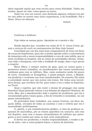 186
obrai segundo aquilo que está escrito para vossa felicidade. Todos são
irmãos, iguais na vida, como iguais na morte.
Amai-vos uns aos outros, sem distinção alguma; esforçai-vos por
ter uns sobre os outros uma única supremacia, a da humildade. Paz e
Amor. Deus vos abençoe
							Ismael.
*
Continua o médium:
Vejo todos os nossos guias. Aproxima-se o mestre e diz:
Saúdo àqueles que, reunidos em nome de N. S. Jesus Cristo, go-
zam a ventura de ouvir os ensinamentos do Bom Anjo Ismael.
Convidado por um dos mais leais companheiros de lutas em favor
da causa do Espiritismo, para dar a minha opinião sobre a conveniência
de tomarmos sob a nossa responsabilidade a cura de uma infeliz, que se
acha recolhida ao hospital, sob as vistas de autoridades oficiais, venho,
com toda a franqueza, com toda a lealdade de amigo, dizer o que penso
a respeito.
Meus filhos, é sempre motivo de gozo, para os vossos guias e
protetores nestes trabalhos, as manifestações dos vossos sentimentos
caridosos para com os infelizes. Mas, como acabastes ainda há pouco
de ouvir, estudando os Evangelhos, o nosso próprio Jesus, o Modelo,
era prudente e cauteloso nas suas manifestações. No entanto, Ele tinha
a autoridade moral, que nós outros não temos. Ele tinha uma investi-
dura divina, que recebera do Pai, para trazer a luz a todos os Espíritos,
na Terra!
Qual o espírita, que não nutre o desejo de propagar esta santa
doutrina? Qual pretende colocar a luz debaixo do alqueire? Nenhum, de
certo. Mas, daí a abandonardes todo o espírito de prudência, que vos é
recomendado pelos vossos guias, a fim de evitardes o escândalo, vai um
passo extraordinário.
Se pretendeis fazer trabalhos, nos vossos Centros, em favor da-
quela infeliz, cercados de todas as cautelas e com o critério que vos é
aconselhado: perfeitamente.
Ir, porém, a um estabelecimento público, à vista de profanos se-
quiosos de maravilhas, pôr os vossos aparelhos em contacto, não com
um Espírito, mas com a massa extraordinária de infelizes que perse-
guem a seus irmãos por amor ao mal, acho imprudência.
E deveis ser prudentes; e tendes responsabilidade, e tendes o de-
ver de zelar, com a vossa própria honra, a honra da doutrina.
 