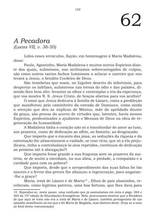 188
62
A Pecadora
(Lucas VII, v. 36-50)
Lidos esses versículos, Sayão, em homenagem à Maria Madalena,
disse:
Paulo, Agostinho, Maria Madalena e muitos outros Espíritos dian-
te dos quais, submissos, nos inclinamos sobrecarregados de culpas,
são como outros tantos fachos luminosos a aclarar o carreiro que nos
levará a Jesus, o bendito Cordeiro de Deus.
São trombetas que soam, no lúgubre deserto do infortúnio, para
despertar os infelizes, submersos nas trevas do ódio e das paixões, di-
zendo-lhes bem alto: levantai os olhos e contemplai o íris da esperança,
que vos mostra N. S. Jesus Cristo, de braços abertos para vos acolher!
O amor que Jesus dedicava à família de Lázaro, como a predileção
que manifestou pelo caminheiro da estrada de Damasco, como ainda
a atenção que deu às súplicas de Mônica, mãe do apelidado doutor
da graça, são provas do acervo de virtudes que, latentes, havia nesses
Espíritos, predestinados a ajudarem o Messias de Deus na obra de re-
generação da humanidade.
A Madalena tinha o coração não só a transbordar de amor ao luxo,
aos prazeres, como de dedicação ao aflito, ao faminto, ao desgraçado.
Que importa que o encanto das joias, as seduções da riqueza e da
ostentação lhe alimentassem a vaidade, se esse vício, que só a ela preju-
dicava, tinha a contrabalançá-lo atos repetidos, contínuos de dedicação
ao próximo até à abnegação?!
Que importa fosse grande a sua fraqueza ante os prazeres da ma-
téria, se de muito a excediam, na sua alma, a piedade, a compaixão e a
caridade para com os pobres?
Que importa, desde que o arrependimento das suas faltas foi tão
sincero e o fervor das preces lhe afiançou a regeneração, para angariar-
-lhe a graça?
Maria, irmã de Lázaro e de Marta105
, filhos de pais abastados, re-
ceberam, como legítima paterna, uma boa fortuna, que lhes dava para
10 Reproduz-se, neste passo, uma confusão que já assinalamos em nota à págs. 264 e
265 da 15ª edição de Elucidações Evangélicas. Nela, procuramos mostrar que a Pecadora
de que aqui se trata não era a irmã de Marta e de Lázaro, também protagonista de um
episódio semelhante ao em que o foi Maria de Magdala, mas distinto deste. (Veja-se a nota
ao final desta comunicação)
 