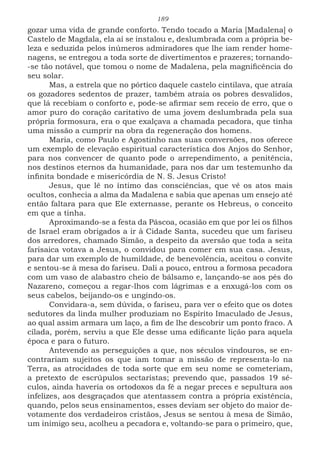 189
gozar uma vida de grande conforto. Tendo tocado a Maria [Madalena] o
Castelo de Magdala, ela aí se instalou e, deslumbrada com a própria be-
leza e seduzida pelos inúmeros admiradores que lhe iam render home-
nagens, se entregou a toda sorte de divertimentos e prazeres; tornando-
-se tão notável, que tomou o nome de Madalena, pela magnificência do
seu solar.
Mas, a estrela que no pórtico daquele castelo cintilava, que atraía
os gozadores sedentos de prazer, também atraía os pobres desvalidos,
que lá recebiam o conforto e, pode-se afirmar sem receio de erro, que o
amor puro do coração caritativo de uma jovem deslumbrada pela sua
própria formosura, era o que exalçava a chamada pecadora, que tinha
uma missão a cumprir na obra da regeneração dos homens.
Maria, como Paulo e Agostinho nas suas conversões, nos oferece
um exemplo de elevação espiritual característica dos Anjos do Senhor,
para nos convencer de quanto pode o arrependimento, a penitência,
nos destinos eternos da humanidade, para nos dar um testemunho da
infinita bondade e misericórdia de N. S. Jesus Cristo!
Jesus, que lê no íntimo das consciências, que vê os atos mais
ocultos, conhecia a alma da Madalena e sabia que apenas um ensejo até
então faltara para que Ele externasse, perante os Hebreus, o conceito
em que a tinha.
Aproximando-se a festa da Páscoa, ocasião em que por lei os filhos
de Israel eram obrigados a ir à Cidade Santa, sucedeu que um fariseu
dos arredores, chamado Simão, a despeito da aversão que toda a seita
farisaica votava a Jesus, o convidou para comer em sua casa. Jesus,
para dar um exemplo de humildade, de benevolência, aceitou o convite
e sentou-se à mesa do fariseu. Dali a pouco, entrou a formosa pecadora
com um vaso de alabastro cheio de bálsamo e, lançando-se aos pés do
Nazareno, começou a regar-lhos com lágrimas e a enxugá-los com os
seus cabelos, beijando-os e ungindo-os.
Convidara-a, sem dúvida, o fariseu, para ver o efeito que os dotes
sedutores da linda mulher produziam no Espírito Imaculado de Jesus,
ao qual assim armara um laço, a fim de lhe descobrir um ponto fraco. A
cilada, porém, serviu a que Ele desse uma edificante lição para aquela
época e para o futuro.
Antevendo as perseguições a que, nos séculos vindouros, se en-
contrariam sujeitos os que iam tomar a missão de representa-lo na
Terra, as atrocidades de toda sorte que em seu nome se cometeriam,
a pretexto de escrúpulos sectaristas; prevendo que, passados 19 sé-
culos, ainda haveria os ortodoxos da fé a negar preces e sepultura aos
infelizes, aos desgraçados que atentassem contra a própria existência,
quando, pelos seus ensinamentos, esses deviam ser objeto do maior de-
votamente dos verdadeiros cristãos, Jesus se sentou à mesa de Simão,
um inimigo seu, acolheu a pecadora e, voltando-se para o primeiro, que,
 